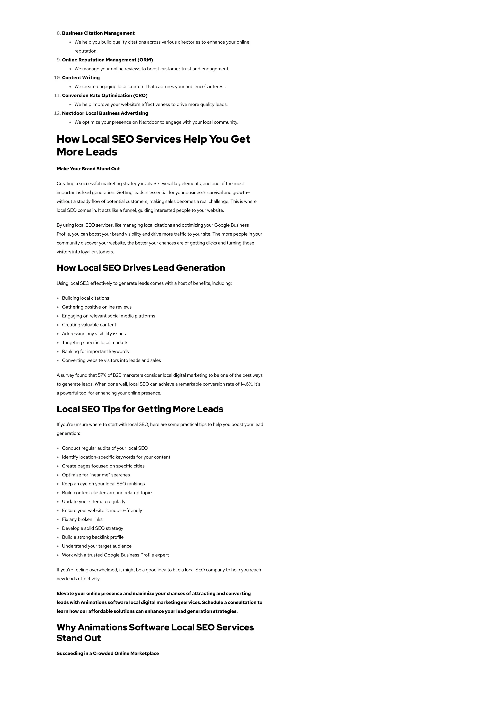 8. Business Citation Management
We help you build quality citations across various directories to enhance your online
reputation.
9. Online Reputation Management (ORM)
We manage your online reviews to boost customer trust and engagement.
10. Content Writing
We create engaging local content that captures your audience’s interest.
11. Conversion Rate Optimization (CRO)
We help improve your website’s effectiveness to drive more quality leads.
12. Nextdoor Local Business Advertising
We optimize your presence on Nextdoor to engage with your local community.
How Local SEO Services Help You Get
More Leads
Make Your Brand Stand Out
Creating a successful marketing strategy involves several key elements, and one of the most
important is lead generation. Getting leads is essential for your business’s survival and growth—
without a steady flow of potential customers, making sales becomes a real challenge. This is where
local SEO comes in. It acts like a funnel, guiding interested people to your website.
By using local SEO services, like managing local citations and optimizing your Google Business
Profile, you can boost your brand visibility and drive more traffic to your site. The more people in your
community discover your website, the better your chances are of getting clicks and turning those
visitors into loyal customers.
How Local SEO Drives Lead Generation
Using local SEO effectively to generate leads comes with a host of benefits, including:
Building local citations
Gathering positive online reviews
Engaging on relevant social media platforms
Creating valuable content
Addressing any visibility issues
Targeting specific local markets
Ranking for important keywords
Converting website visitors into leads and sales
A survey found that 57% of B2B marketers consider local digital marketing to be one of the best ways
to generate leads. When done well, local SEO can achieve a remarkable conversion rate of 14.6%. It’s
a powerful tool for enhancing your online presence.
Local SEO Tips for Getting More Leads
If you’re unsure where to start with local SEO, here are some practical tips to help you boost your lead
generation:
Conduct regular audits of your local SEO
Identify location-specific keywords for your content
Create pages focused on specific cities
Optimize for “near me” searches
Keep an eye on your local SEO rankings
Build content clusters around related topics
Update your sitemap regularly
Ensure your website is mobile-friendly
Fix any broken links
Develop a solid SEO strategy
Build a strong backlink profile
Understand your target audience
Work with a trusted Google Business Profile expert
If you’re feeling overwhelmed, it might be a good idea to hire a local SEO company to help you reach
new leads effectively.
Elevate your online presence and maximize your chances of attracting and converting
leads with Animations software local digital marketing services. Schedule a consultation to
learn how our affordable solutions can enhance your lead generation strategies.
Why Animations Software Local SEO Services
Stand Out
Succeeding in a Crowded Online Marketplace
 