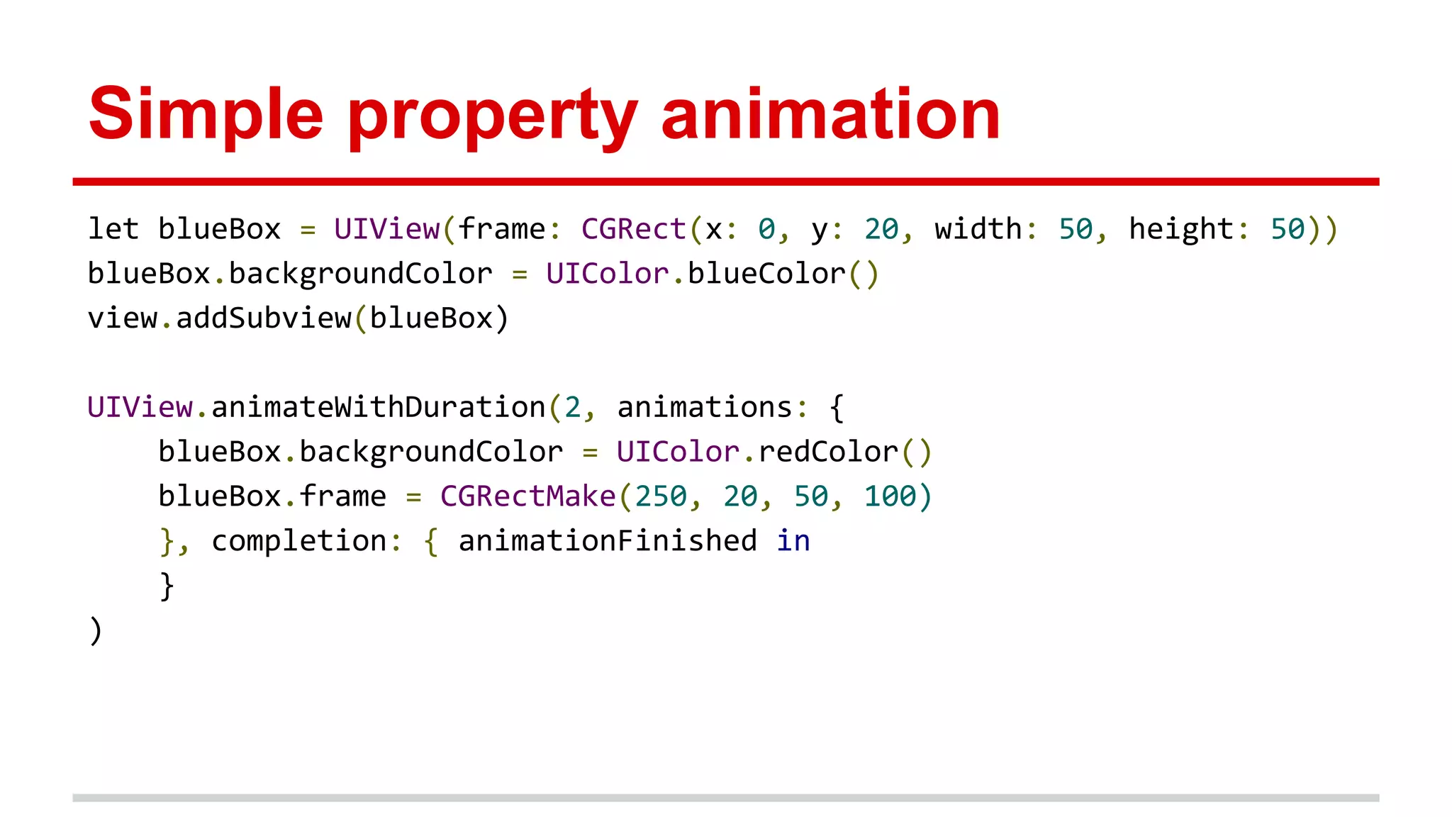 Simple property animation
let blueBox = UIView(frame: CGRect(x: 0, y: 20, width: 50, height: 50))
blueBox.backgroundColor = UIColor.blueColor()
view.addSubview(blueBox)
UIView.animateWithDuration(2, animations: {
blueBox.backgroundColor = UIColor.redColor()
blueBox.frame = CGRectMake(250, 20, 50, 100)
}, completion: { animationFinished in
}
)
 