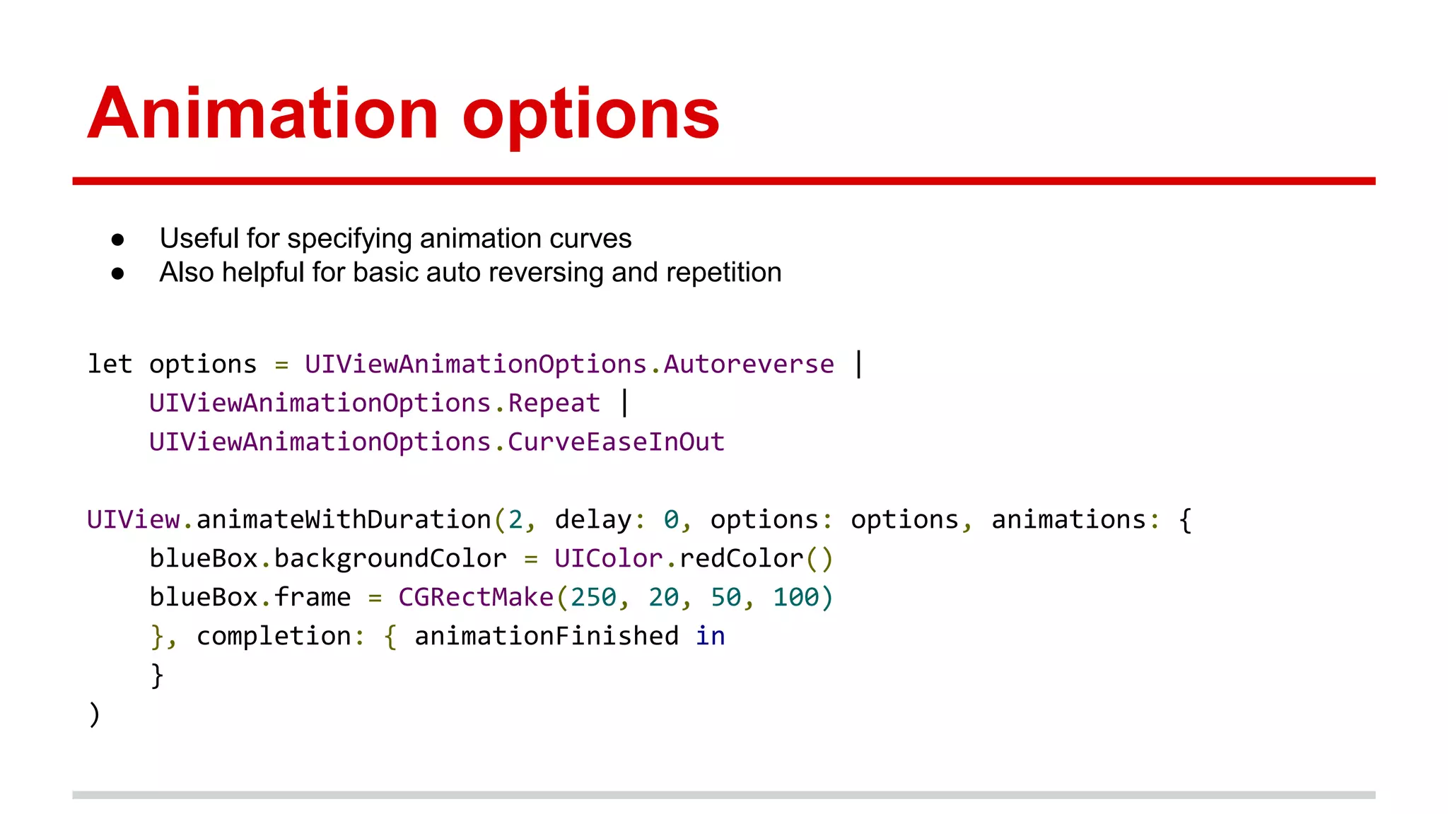 Animation options
let options = UIViewAnimationOptions.Autoreverse |
UIViewAnimationOptions.Repeat |
UIViewAnimationOptions.CurveEaseInOut
UIView.animateWithDuration(2, delay: 0, options: options, animations: {
blueBox.backgroundColor = UIColor.redColor()
blueBox.frame = CGRectMake(250, 20, 50, 100)
}, completion: { animationFinished in
}
)
● Useful for specifying animation curves
● Also helpful for basic auto reversing and repetition
 