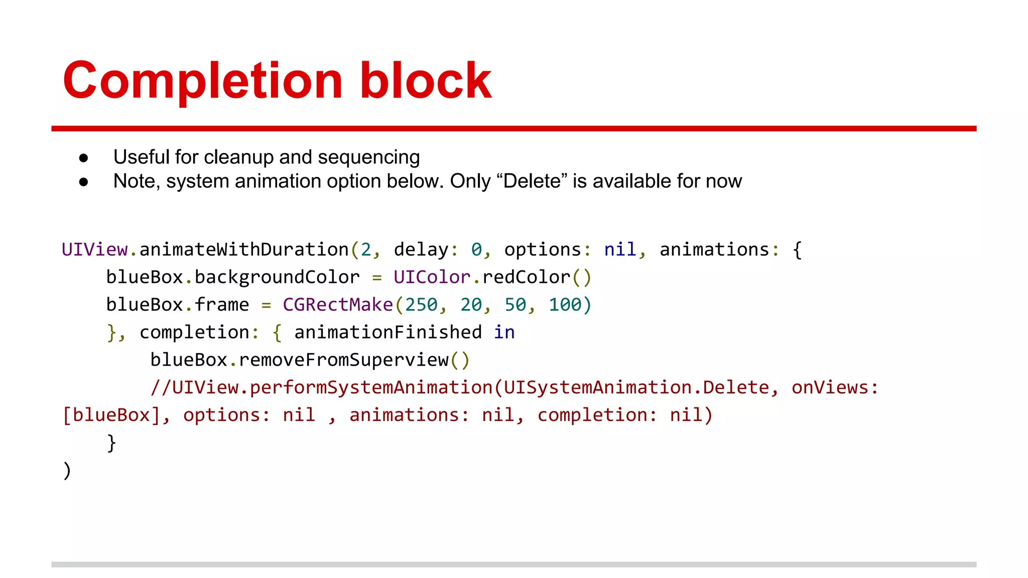 Completion block
● Useful for cleanup and sequencing
● Note, system animation option below. Only “Delete” is available for now
UIView.animateWithDuration(2, delay: 0, options: nil, animations: {
blueBox.backgroundColor = UIColor.redColor()
blueBox.frame = CGRectMake(250, 20, 50, 100)
}, completion: { animationFinished in
blueBox.removeFromSuperview()
//UIView.performSystemAnimation(UISystemAnimation.Delete, onViews:
[blueBox], options: nil , animations: nil, completion: nil)
}
)
 