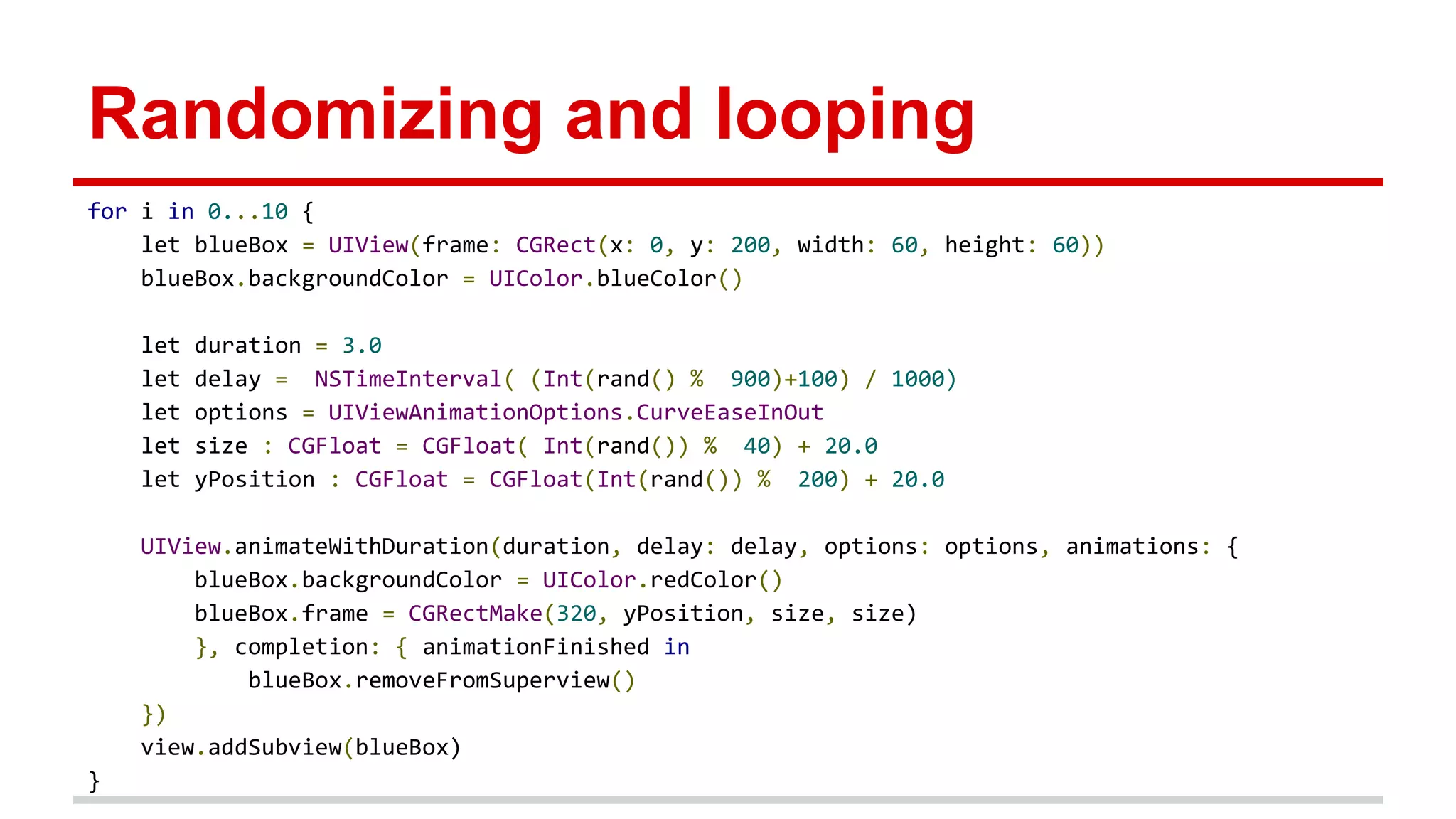Randomizing and looping
for i in 0...10 {
let blueBox = UIView(frame: CGRect(x: 0, y: 200, width: 60, height: 60))
blueBox.backgroundColor = UIColor.blueColor()
let duration = 3.0
let delay = NSTimeInterval( (Int(rand() % 900)+100) / 1000)
let options = UIViewAnimationOptions.CurveEaseInOut
let size : CGFloat = CGFloat( Int(rand()) % 40) + 20.0
let yPosition : CGFloat = CGFloat(Int(rand()) % 200) + 20.0
UIView.animateWithDuration(duration, delay: delay, options: options, animations: {
blueBox.backgroundColor = UIColor.redColor()
blueBox.frame = CGRectMake(320, yPosition, size, size)
}, completion: { animationFinished in
blueBox.removeFromSuperview()
})
view.addSubview(blueBox)
}
 