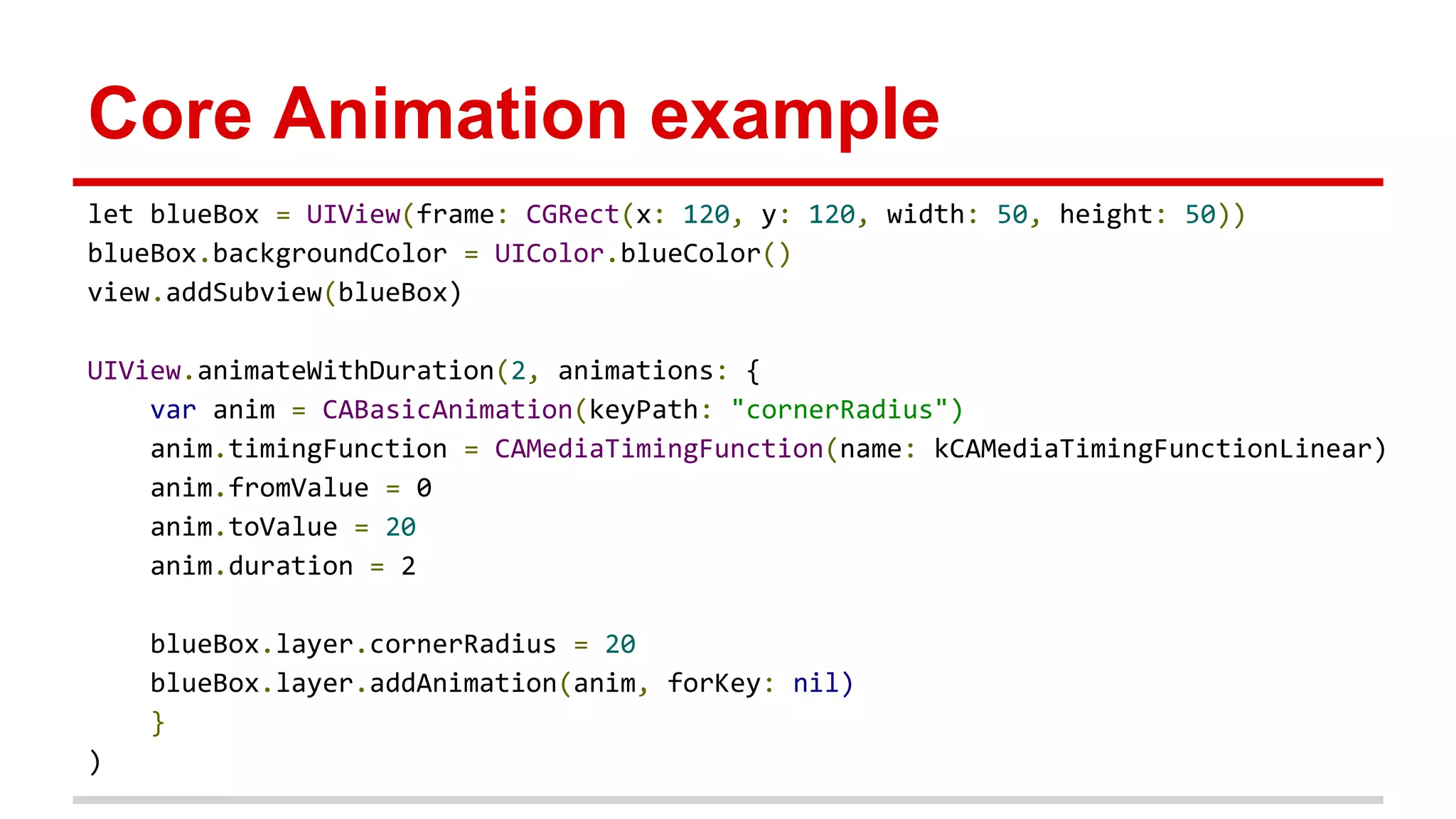 Core Animation example
let blueBox = UIView(frame: CGRect(x: 120, y: 120, width: 50, height: 50))
blueBox.backgroundColor = UIColor.blueColor()
view.addSubview(blueBox)
UIView.animateWithDuration(2, animations: {
var anim = CABasicAnimation(keyPath: "cornerRadius")
anim.timingFunction = CAMediaTimingFunction(name: kCAMediaTimingFunctionLinear)
anim.fromValue = 0
anim.toValue = 20
anim.duration = 2
blueBox.layer.cornerRadius = 20
blueBox.layer.addAnimation(anim, forKey: nil)
}
)
 