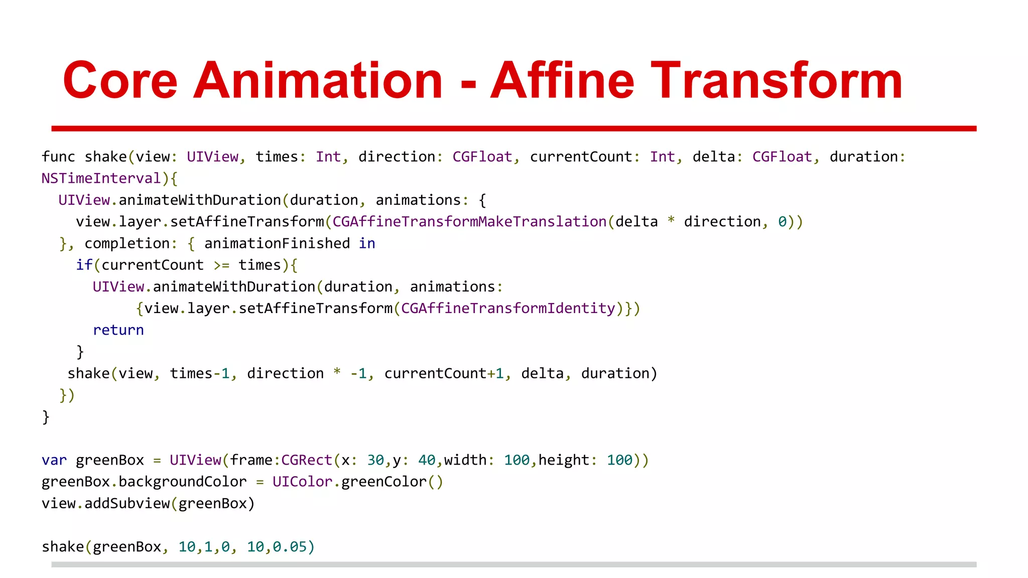 Core Animation - Affine Transform
func shake(view: UIView, times: Int, direction: CGFloat, currentCount: Int, delta: CGFloat, duration:
NSTimeInterval){
UIView.animateWithDuration(duration, animations: {
view.layer.setAffineTransform(CGAffineTransformMakeTranslation(delta * direction, 0))
}, completion: { animationFinished in
if(currentCount >= times){
UIView.animateWithDuration(duration, animations:
{view.layer.setAffineTransform(CGAffineTransformIdentity)})
return
}
shake(view, times-1, direction * -1, currentCount+1, delta, duration)
})
}
var greenBox = UIView(frame:CGRect(x: 30,y: 40,width: 100,height: 100))
greenBox.backgroundColor = UIColor.greenColor()
view.addSubview(greenBox)
shake(greenBox, 10,1,0, 10,0.05)
 