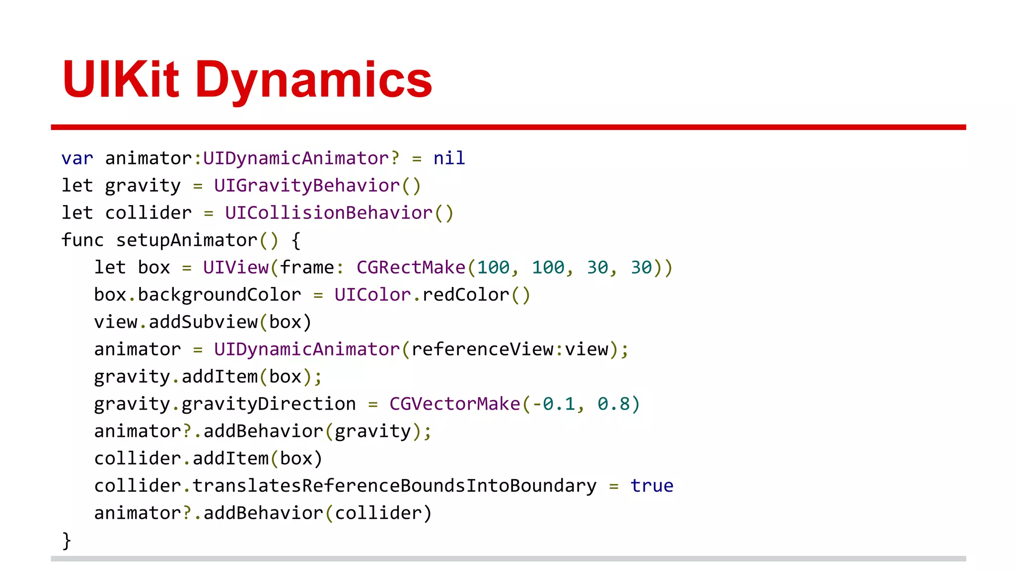 UIKit Dynamics
var animator:UIDynamicAnimator? = nil
let gravity = UIGravityBehavior()
let collider = UICollisionBehavior()
func setupAnimator() {
let box = UIView(frame: CGRectMake(100, 100, 30, 30))
box.backgroundColor = UIColor.redColor()
view.addSubview(box)
animator = UIDynamicAnimator(referenceView:view);
gravity.addItem(box);
gravity.gravityDirection = CGVectorMake(-0.1, 0.8)
animator?.addBehavior(gravity);
collider.addItem(box)
collider.translatesReferenceBoundsIntoBoundary = true
animator?.addBehavior(collider)
}
 