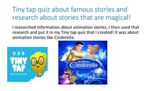 Tiny tap quiz about famous stories and
research about stories that are magical!
I researched information about animation stories, I then used that
research and put it in my Tiny tap quiz that I created! It was about
animation stories like Cinderella.
 