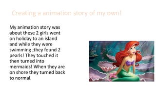 Creating a animation story of my own!
My animation story was
about these 2 girls went
on holiday to an island
and while they were
swimming ;they found 2
pearls! They touched it
then turned into
mermaids! When they are
on shore they turned back
to normal.
 