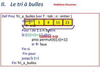 II. Le tri à bulles

Hadidene Oussema

Def Proc Tri_a_bulles (var T : tab ; n : entier )
répéter 23 13 23 23
23 13 23 13
2
5
8
2
8
5
5
8
5
tr  vrai
Pour i de 1 à n-1 faire
Si (t[i]>t[i+1]) alors trié
Tableau
proc permut(t[i],t[i+1])
tr  faux
Fin si
Fin pour
jusqu’à (tr)
Fin Tri_a_bulles
1

 