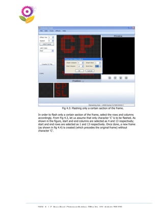 Fig 4.3: Flashing only a certain section of the frame.

In order to flash only a certain section of the frame, select the rows and columns
accordingly. From Fig 4.3, let us assume that only character ‘C’ is to be flashed. As
shown in the figure, start and end columns are selected as 4 and 13 respectively;
start and end rows are selected as 1 and 13 respectively. Once done, a new frame
(as shown in fig 4.4) is created (which precedes the original frame) without
character ‘C’.




230A, A. J. C. Bose Road, Chitrakoot Building, Office No. 101, Kolkata 700 020.
                 Tel : 91-33-3052 1316, Fax: 91-33-3052 1319.
 