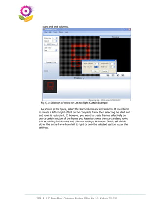 start and end columns.




    Fig 5.1: Selection of rows for Left to Right Curtain Example

    As shown in the figure, select the start column and end column. If you intend
  to create a left-to-right effect on the complete frame then selecting the start and
  end rows is redundant. If, however, you want to create frames selectively on
  only a certain section of the frame, you have to choose the start and end rows
  too. According to the rows and columns settings, Animation Studio will divide
  either the entire frame from left to right or only the selected section as per the
  settings.




230A, A. J. C. Bose Road, Chitrakoot Building, Office No. 101, Kolkata 700 020.
                 Tel : 91-33-3052 1316, Fax: 91-33-3052 1319.
 