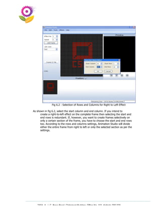 Fig 6.2 : Selection of Rows and Columns for Right to Left Effect

As shown in fig 6.2, select the start column and end column. If you intend to
      create a right-to-left effect on the complete frame then selecting the start and
      end rows is redundant. If, however, you want to create frames selectively on
      only a certain section of the frame, you have to choose the start and end rows
      too. According to the rows and columns settings, Animation Studio will divide
      either the entire frame from right to left or only the selected section as per the
      settings.




   230A, A. J. C. Bose Road, Chitrakoot Building, Office No. 101, Kolkata 700 020.
                    Tel : 91-33-3052 1316, Fax: 91-33-3052 1319.
 