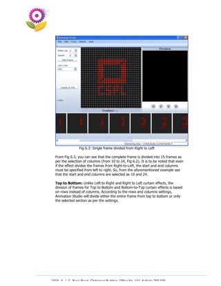 Fig 6.3: Single frame divided from Right to Left

  From Fig 6.3, you can see that the complete frame is divided into 15 frames as
  per the selection of columns (from 10 to 24, Fig 6.2). It is to be noted that even
  if the effect divides the frames from Right-to-Left, the start and end columns
  must be specified from left to right. So, from the aforementioned example see
  that the start and end columns are selected as 10 and 24.

  Top to Bottom: Unlike Left to Right and Right to Left curtain effects, the
  division of frames for Top to Bottom and Bottom-to-Top curtain effects is based
  on rows instead of columns. According to the rows and columns settings,
  Animation Studio will divide either the entire frame from top to bottom or only
  the selected section as per the settings.




230A, A. J. C. Bose Road, Chitrakoot Building, Office No. 101, Kolkata 700 020.
                 Tel : 91-33-3052 1316, Fax: 91-33-3052 1319.
 