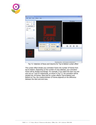Fig 7.2: Selection of Rows and Columns for Top to Bottom curtain effect

    This curtain effect divides your animation frame into number of frames from
    top to bottom. Depending on the number of rows selected, your animation
    frame will be divided accordingly. For example, if you select the start row and
    end row as 7 and 25 respectively, as shown in Fig 7.2, the animation will be
    divided into 18 frames. Note that for curtain effects Top-to-Bottom and
    Bottom-to-Top, the creation/division of frames depends on the difference
    between the start and end rows.




230A, A. J. C. Bose Road, Chitrakoot Building, Office No. 101, Kolkata 700 020.
                 Tel : 91-33-3052 1316, Fax: 91-33-3052 1319.
 