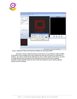 Fig 8.2: Selection of Rows and Columns for Bottom to Top Curtain Effect

         As shown in fig 8.2, select the start row and end row. If you intend to create a bottom
to top effect on the complete frame then selecting the start and end columns is redundant. If,
however, you want to create frames selectively on only a certain section of the frame, you have
to choose the start and end columns too. According to the rows and columns settings,
Animation Studio will divide either the entire frame from bottom to top or only the selected
section as per the settings.




           230A, A. J. C. Bose Road, Chitrakoot Building, Office No. 101, Kolkata 700 020.
                            Tel : 91-33-3052 1316, Fax: 91-33-3052 1319.
 