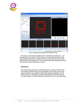 Fig 8.3: Single frame divided from Bottom to Top

    From Fig 8.3, see that the complete frame is divided into 18 frames as per
  the selection of rows (from 7 to 25, Fig 8.2). It is to be noted that even if the
  effect divides the frames from Bottom-to-Top, the start and end rows must be
  specified from Top-to-Bottom. So, from the aforementioned example see that the
  start and end rows are selected as 7 and 25.


    Left Corner:

    This curtain effect divides your animation frame into number of frames from
    the top left and bottom right corner. Depending on the number of rows and
    columns selected, your animation frame will be divided accordingly. For this
    effect to work, it is mandatory to select equal number of rows and columns.
    For better results, you should make your animation frame in a way that utilizes




230A, A. J. C. Bose Road, Chitrakoot Building, Office No. 101, Kolkata 700 020.
                 Tel : 91-33-3052 1316, Fax: 91-33-3052 1319.
 