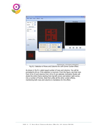 Fig 9.2: Selection of Rows and Columns for Left Corner Curtain Effect

    As shown in fig 9.2, select equal number of rows and columns. You will be
    prompted to do so, if the selection is incorrect. From the figure, see that rows
    from 10 to 23 and columns from 10 to 23 are selected. Animation Studio will
    divide the entire frame starting from top left corner and bottom right corner,
    into a number of frames. Note that unlike all the other curtain effects,
    mentioning both rows and columns is mandatory for this effect.




230A, A. J. C. Bose Road, Chitrakoot Building, Office No. 101, Kolkata 700 020.
                 Tel : 91-33-3052 1316, Fax: 91-33-3052 1319.
 