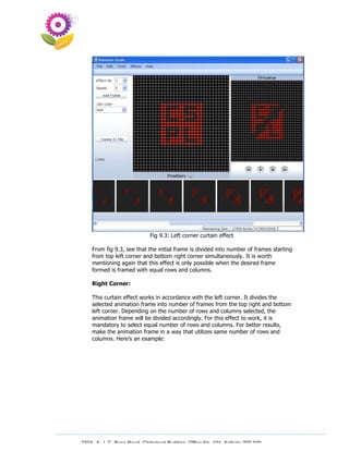 Fig 9.3: Left corner curtain effect

    From fig 9.3, see that the initial frame is divided into number of frames starting
    from top left corner and bottom right corner simultaneously. It is worth
    mentioning again that this effect is only possible when the desired frame
    formed is framed with equal rows and columns.

    Right Corner:

    This curtain effect works in accordance with the left corner. It divides the
    selected animation frame into number of frames from the top right and bottom
    left corner. Depending on the number of rows and columns selected, the
    animation frame will be divided accordingly. For this effect to work, it is
    mandatory to select equal number of rows and columns. For better results,
    make the animation frame in a way that utilizes same number of rows and
    columns. Here’s an example:




230A, A. J. C. Bose Road, Chitrakoot Building, Office No. 101, Kolkata 700 020.
                 Tel : 91-33-3052 1316, Fax: 91-33-3052 1319.
 