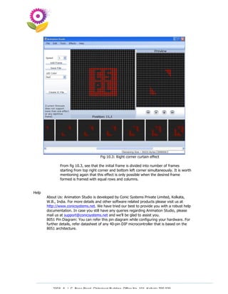 Fig 10.3: Right corner curtain effect

               From fig 10.3, see that the initial frame is divided into number of frames
               starting from top right corner and bottom left corner simultaneously. It is worth
               mentioning again that this effect is only possible when the desired frame
               formed is framed with equal rows and columns.


Help
       About Us: Animation Studio is developed by Conic Systems Private Limited, Kolkata,
       W.B., India. For more details and other software related products please visit us at
       http://www.conicsystems.net. We have tried our best to provide you with a robust help
       documentation. In case you still have any queries regarding Animation Studio, please
       mail us at support@conicsystems.net and we’ll be glad to assist you.
       8051 Pin Diagram: You can refer this pin diagram while configuring your hardware. For
       further details, refer datasheet of any 40-pin DIP microcontroller that is based on the
       8051 architecture.




          230A, A. J. C. Bose Road, Chitrakoot Building, Office No. 101, Kolkata 700 020.
                           Tel : 91-33-3052 1316, Fax: 91-33-3052 1319.
 