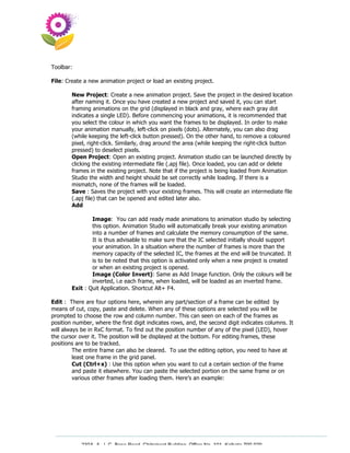 Toolbar:

File: Create a new animation project or load an existing project.

        New Project: Create a new animation project. Save the project in the desired location
        after naming it. Once you have created a new project and saved it, you can start
        framing animations on the grid (displayed in black and gray, where each gray dot
        indicates a single LED). Before commencing your animations, it is recommended that
        you select the colour in which you want the frames to be displayed. In order to make
        your animation manually, left-click on pixels (dots). Alternately, you can also drag
        (while keeping the left-click button pressed). On the other hand, to remove a coloured
        pixel, right-click. Similarly, drag around the area (while keeping the right-click button
        pressed) to deselect pixels.
        Open Project: Open an existing project. Animation studio can be launched directly by
        clicking the existing intermediate file (.apj file). Once loaded, you can add or delete
        frames in the existing project. Note that if the project is being loaded from Animation
        Studio the width and height should be set correctly while loading. If there is a
        mismatch, none of the frames will be loaded.
        Save : Saves the project with your existing frames. This will create an intermediate file
        (.apj file) that can be opened and edited later also.
        Add

                Image: You can add ready made animations to animation studio by selecting
                this option. Animation Studio will automatically break your existing animation
                into a number of frames and calculate the memory consumption of the same.
                It is thus advisable to make sure that the IC selected initially should support
                your animation. In a situation where the number of frames is more than the
                memory capacity of the selected IC, the frames at the end will be truncated. It
                is to be noted that this option is activated only when a new project is created
                or when an existing project is opened.
                Image (Color Invert): Same as Add Image function. Only the colours will be
                inverted, i.e each frame, when loaded, will be loaded as an inverted frame.
        Exit : Quit Application. Shortcut Alt+ F4.

Edit : There are four options here, wherein any part/section of a frame can be edited by
means of cut, copy, paste and delete. When any of these options are selected you will be
prompted to choose the row and column number. This can seen on each of the frames as
position number, where the first digit indicates rows, and, the second digit indicates columns. It
will always be in RxC format. To find out the position number of any of the pixel (LED), hover
the cursor over it. The position will be displayed at the bottom. For editing frames, these
positions are to be tracked.
         The entire frame can also be cleared. To use the editing option, you need to have at
         least one frame in the grid panel.
         Cut (Ctrl+x) : Use this option when you want to cut a certain section of the frame
         and paste it elsewhere. You can paste the selected portion on the same frame or on
         various other frames after loading them. Here’s an example:




            230A, A. J. C. Bose Road, Chitrakoot Building, Office No. 101, Kolkata 700 020.
                             Tel : 91-33-3052 1316, Fax: 91-33-3052 1319.
 
