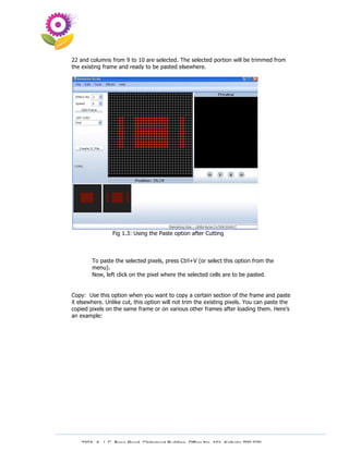22 and columns from 9 to 10 are selected. The selected portion will be trimmed from
the existing frame and ready to be pasted elsewhere.




                Fig 1.3: Using the Paste option after Cutting



        To paste the selected pixels, press Ctrl+V (or select this option from the
        menu).
        Now, left click on the pixel where the selected cells are to be pasted.


Copy: Use this option when you want to copy a certain section of the frame and paste
it elsewhere. Unlike cut, this option will not trim the existing pixels. You can paste the
copied pixels on the same frame or on various other frames after loading them. Here’s
an example:




   230A, A. J. C. Bose Road, Chitrakoot Building, Office No. 101, Kolkata 700 020.
                    Tel : 91-33-3052 1316, Fax: 91-33-3052 1319.
 