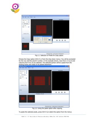 Fig 2.1: Selection of Pixels for Copy option

Choose the Copy option (Ctrl+C or from the drop down menu). You will be prompted
for the row and the column number. In the example shown, rows from 11 to 22 and
columns from 9 to 10 are selected. The selected portion will be copied from the
existing frame and ready to be pasted elsewhere.




                    Fig 2.2: Using the paste option after copying.

To paste the selected pixels, press Ctrl+V (or select this option from the menu).


   230A, A. J. C. Bose Road, Chitrakoot Building, Office No. 101, Kolkata 700 020.
                    Tel : 91-33-3052 1316, Fax: 91-33-3052 1319.
 