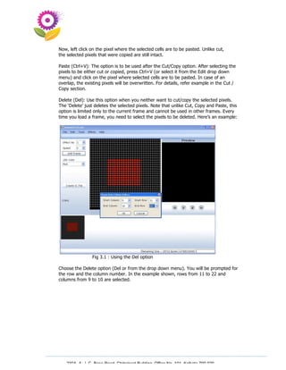 Now, left click on the pixel where the selected cells are to be pasted. Unlike cut,
the selected pixels that were copied are still intact.

Paste (Ctrl+V): The option is to be used after the Cut/Copy option. After selecting the
pixels to be either cut or copied, press Ctrl+V (or select it from the Edit drop down
menu) and click on the pixel where selected cells are to be pasted. In case of an
overlap, the existing pixels will be overwritten. For details, refer example in the Cut /
Copy section.

Delete (Del): Use this option when you neither want to cut/copy the selected pixels.
The ‘Delete’ just deletes the selected pixels. Note that unlike Cut, Copy and Paste, this
option is limited only to the current frame and cannot be used in other frames. Every
time you load a frame, you need to select the pixels to be deleted. Here’s an example:




                Fig 3.1 : Using the Del option

Choose the Delete option (Del or from the drop down menu). You will be prompted for
the row and the column number. In the example shown, rows from 11 to 22 and
columns from 9 to 10 are selected.




   230A, A. J. C. Bose Road, Chitrakoot Building, Office No. 101, Kolkata 700 020.
                    Tel : 91-33-3052 1316, Fax: 91-33-3052 1319.
 