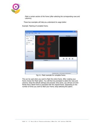 Flash a certain section of the frame (after selecting the corresponding rows and
    columns).

  These two examples will help you understand its usage better:

Example: Flashing of complete frame.




                      Fig 4.1: Flash example for complete frame.

This can be used when you want to flash the entire frame. After creating your
frame choose the Flash option. You will then be prompted to select the rows and
columns. Keep the default settings and proceed. Once done, you will see (on Grid
Panel) that a blank frame is preceded with the original frame. Depending on the
number of times you want to flash your frame, keep selecting this option.




230A, A. J. C. Bose Road, Chitrakoot Building, Office No. 101, Kolkata 700 020.
                 Tel : 91-33-3052 1316, Fax: 91-33-3052 1319.
 