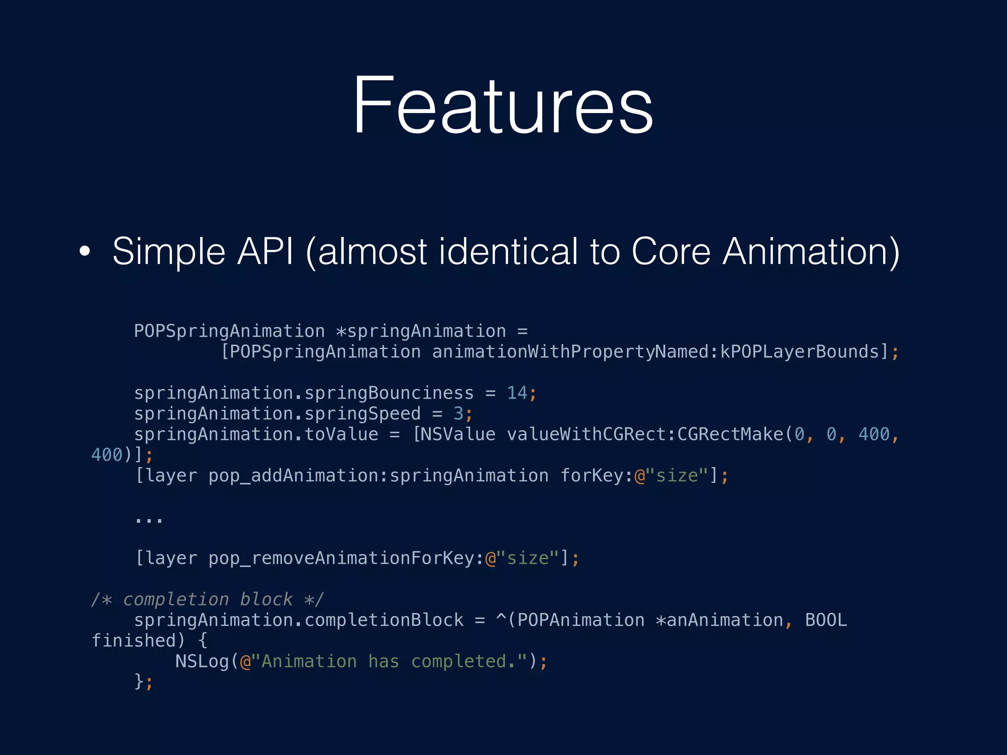 Features
• Simple API (almost identical to Core Animation)
POPSpringAnimation *springAnimation =
[POPSpringAnimation animationWithPropertyNamed:kPOPLayerBounds];
springAnimation.springBounciness = 14;
springAnimation.springSpeed = 3;
springAnimation.toValue = [NSValue valueWithCGRect:CGRectMake(0, 0, 400,
400)];
[layer pop_addAnimation:springAnimation forKey:@"size"];
...
[layer pop_removeAnimationForKey:@"size"];
/* completion block */
springAnimation.completionBlock = ^(POPAnimation *anAnimation, BOOL
finished) {
NSLog(@"Animation has completed.");
};
 