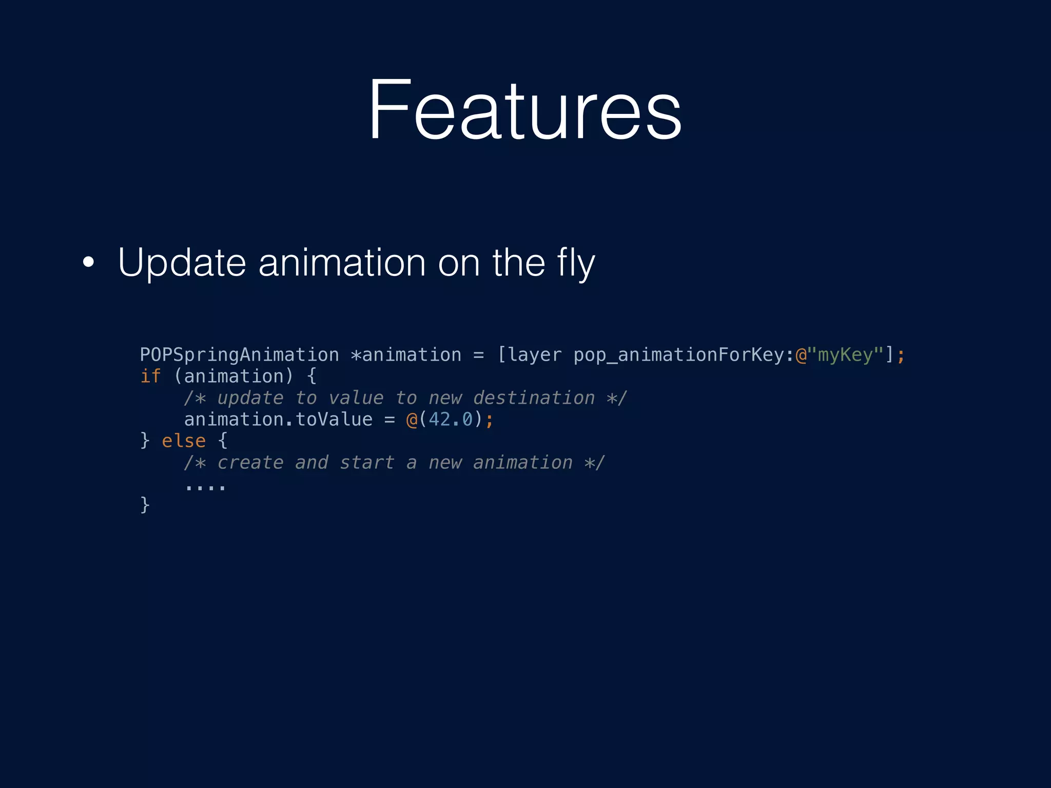 Features
• Update animation on the ﬂy
POPSpringAnimation *animation = [layer pop_animationForKey:@"myKey"];
if (animation) {
/* update to value to new destination */
animation.toValue = @(42.0);
} else {
/* create and start a new animation */
....
}
 