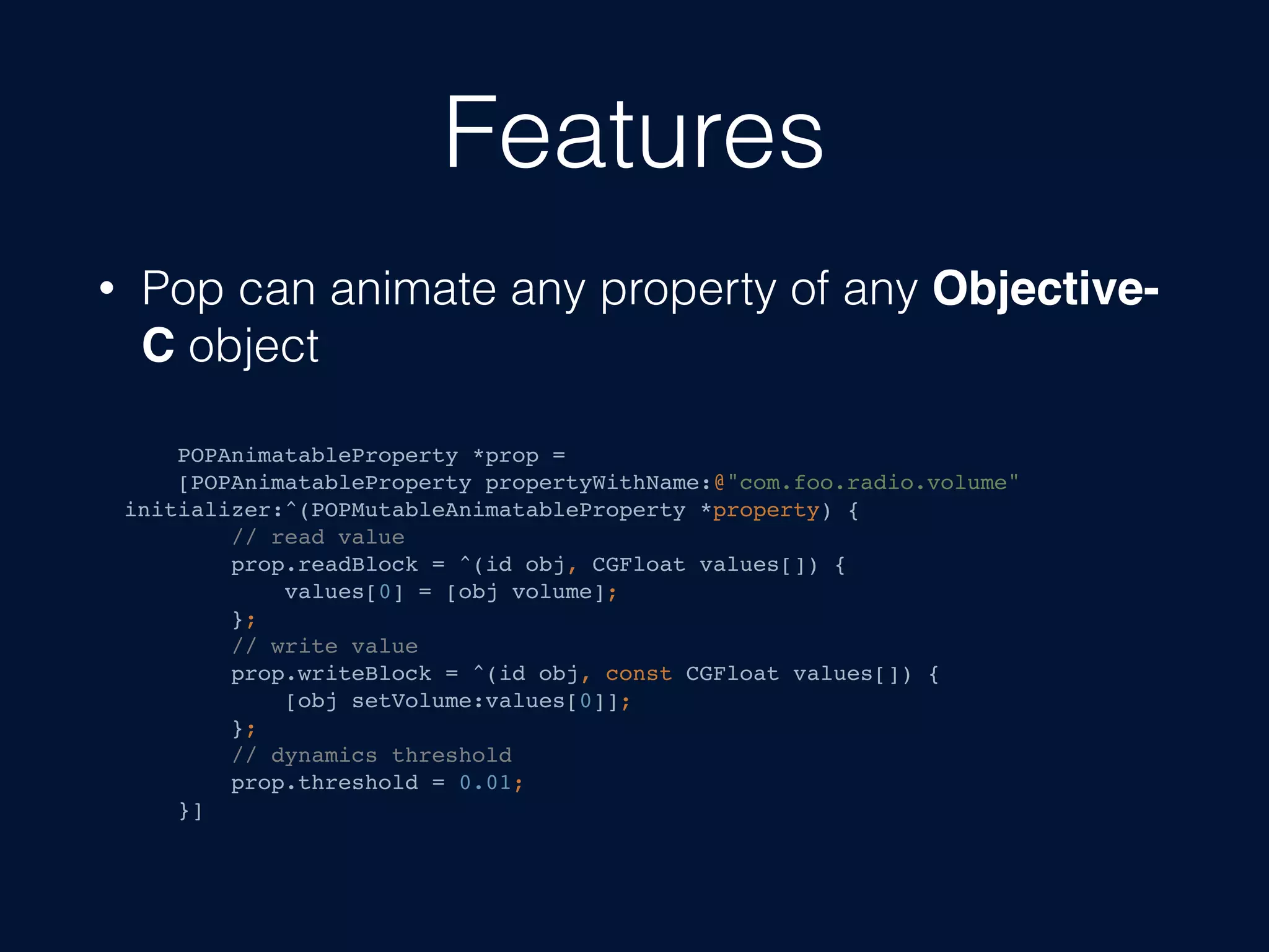 Features
• Pop can animate any property of any Objective-
C object
POPAnimatableProperty *prop =
[POPAnimatableProperty propertyWithName:@"com.foo.radio.volume"
initializer:^(POPMutableAnimatableProperty *property) {
// read value
prop.readBlock = ^(id obj, CGFloat values[]) {
values[0] = [obj volume];
};
// write value
prop.writeBlock = ^(id obj, const CGFloat values[]) {
[obj setVolume:values[0]];
};
// dynamics threshold
prop.threshold = 0.01;
}]
 