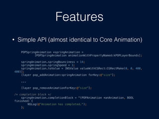 Features
? Simple API (almost identical to Core Animation)
POPSpringAnimation *springAnimation =
[POPSpringAnimation animationWithPropertyNamed:kPOPLayerBounds];
springAnimation.springBounciness = 14;
springAnimation.springSpeed = 3;
springAnimation.toValue = [NSValue valueWithCGRect:CGRectMake(0, 0, 400,
400)];
[layer pop_addAnimation:springAnimation forKey:@"size"];
...
[layer pop_removeAnimationForKey:@"size"];
/* completion block */
springAnimation.completionBlock = ^(POPAnimation *anAnimation, BOOL
finished) {
NSLog(@"Animation has completed.");
};
 