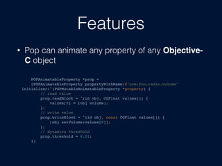 Features
? Pop can animate any property of any Objective-
C object
POPAnimatableProperty *prop =
[POPAnimatableProperty propertyWithName:@"com.foo.radio.volume"
initializer:^(POPMutableAnimatableProperty *property) {
// read value
prop.readBlock = ^(id obj, CGFloat values[]) {
values[0] = [obj volume];
};
// write value
prop.writeBlock = ^(id obj, const CGFloat values[]) {
[obj setVolume:values[0]];
};
// dynamics threshold
prop.threshold = 0.01;
}]
 