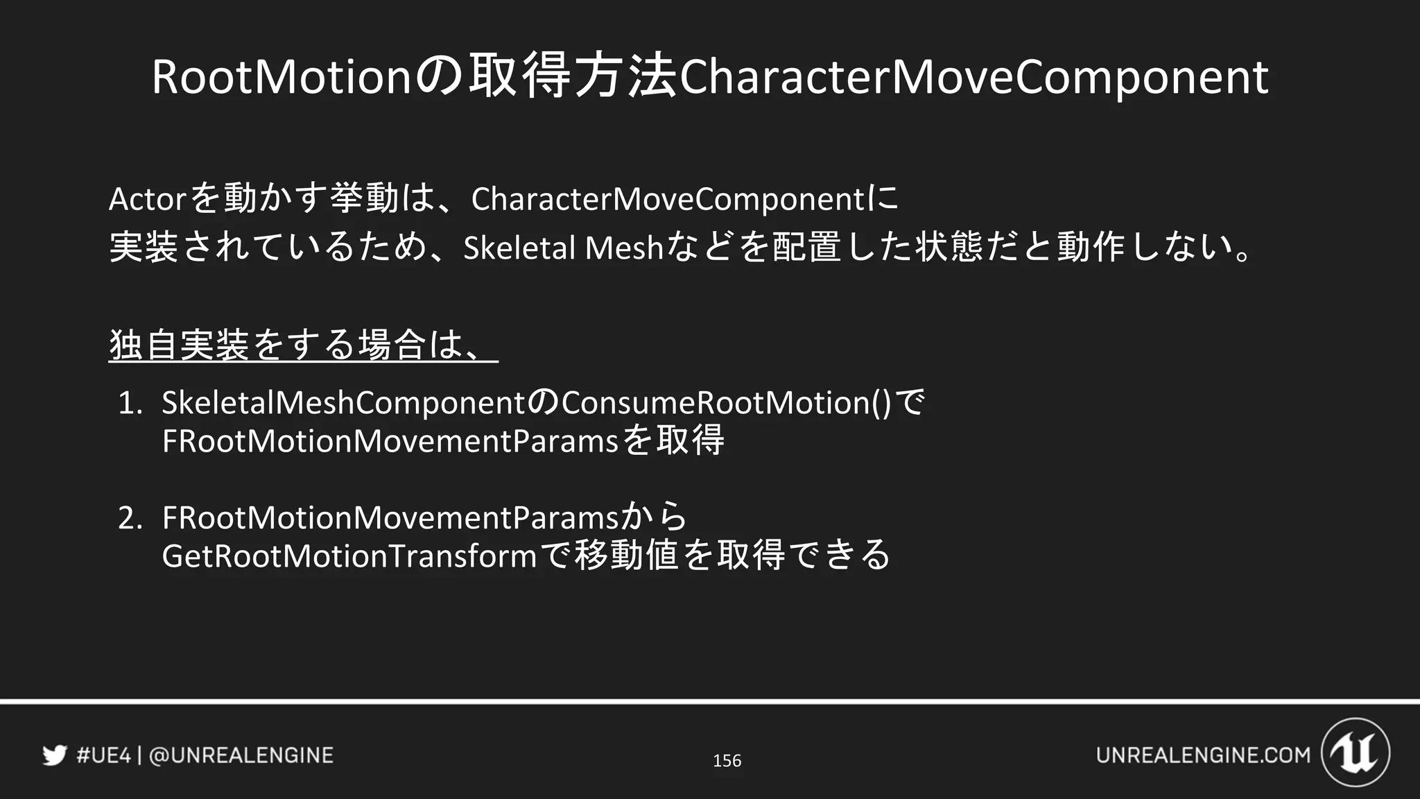 RootMotionの取得方法CharacterMoveComponent
Actorを動かす挙動は、CharacterMoveComponentに
実装されているため、Skeletal Meshなどを配置した状態だと動作しない。
独自実装をする場合は、
1. SkeletalMeshComponentのConsumeRootMotion()で
FRootMotionMovementParamsを取得
2. FRootMotionMovementParamsから
GetRootMotionTransformで移動値を取得できる
156
 