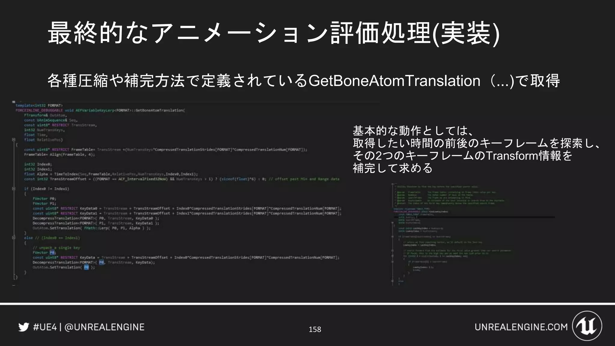 最終的なアニメーション評価処理(実装)
158
各種圧縮や補完方法で定義されているGetBoneAtomTranslation（...)で取得
基本的な動作としては、
取得したい時間の前後のキーフレームを探索し、
その2つのキーフレームのTransform情報を
補完して求める
 