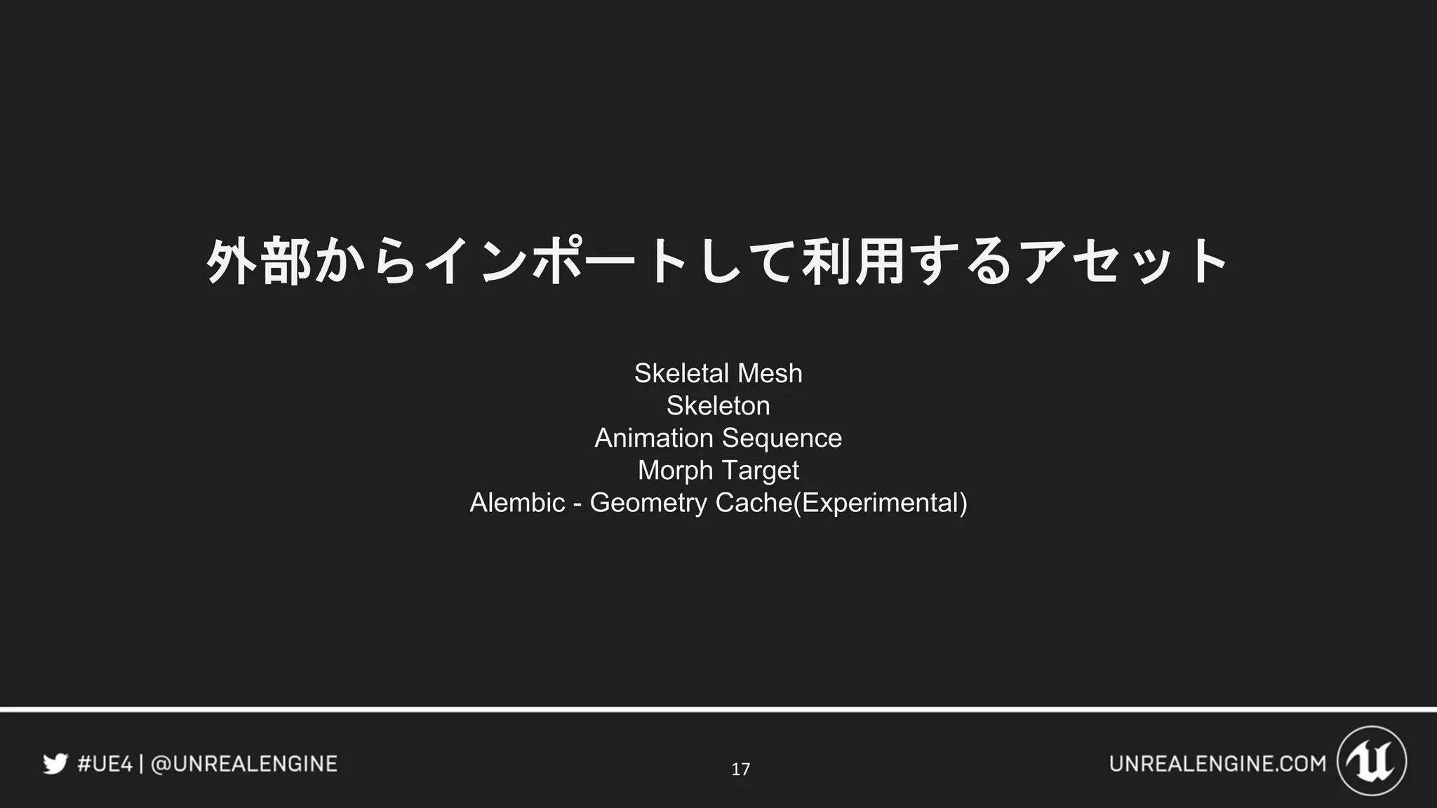 外部からインポートして利用するアセット
Skeletal Mesh
Skeleton
Animation Sequence
Morph Target
Alembic - Geometry Cache(Experimental)
17
 
