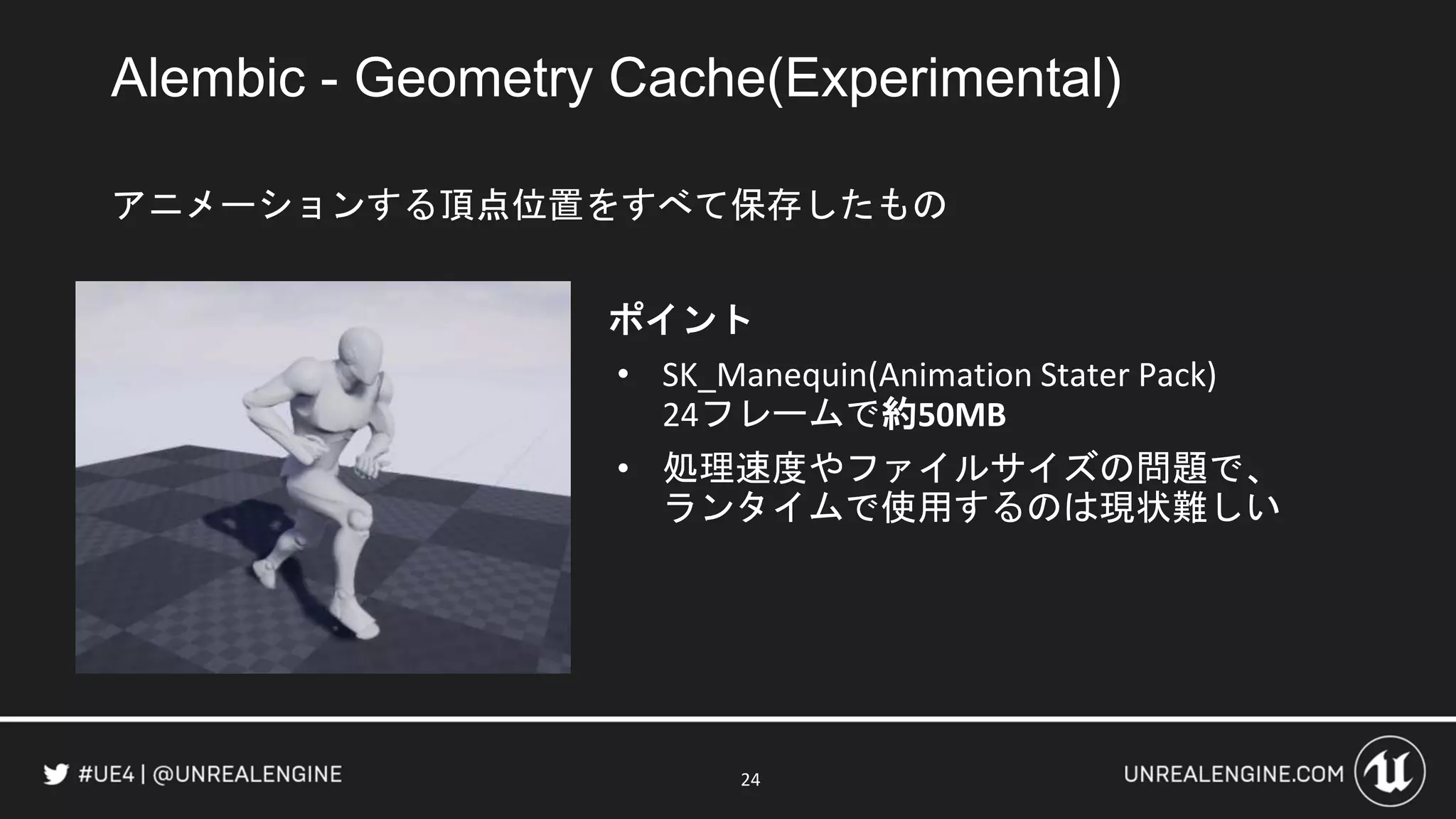 Alembic - Geometry Cache(Experimental)
アニメーションする頂点位置をすべて保存したもの
ポイント
• SK_Manequin(Animation Stater Pack)
24フレームで約50MB
• 処理速度やファイルサイズの問題で、
ランタイムで使用するのは現状難しい
24
 