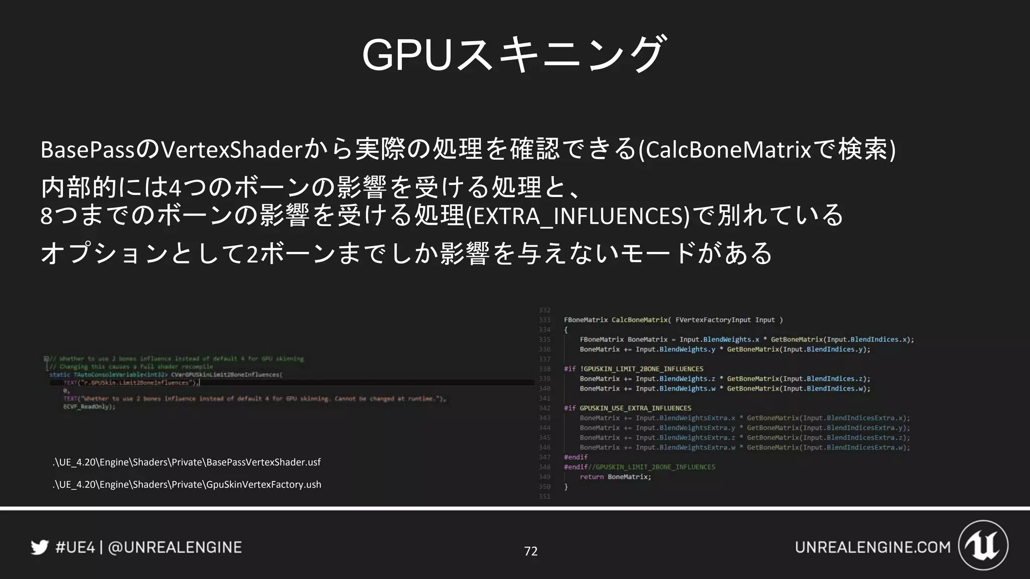 BasePassのVertexShaderから実際の処理を確認できる(CalcBoneMatrixで検索)
内部的には4つのボーンの影響を受ける処理と、
8つまでのボーンの影響を受ける処理(EXTRA_INFLUENCES)で別れている
オプションとして2ボーンまでしか影響を与えないモードがある
GPUスキニング
72
.UE_4.20EngineShadersPrivateBasePassVertexShader.usf
.UE_4.20EngineShadersPrivateGpuSkinVertexFactory.ush
 
