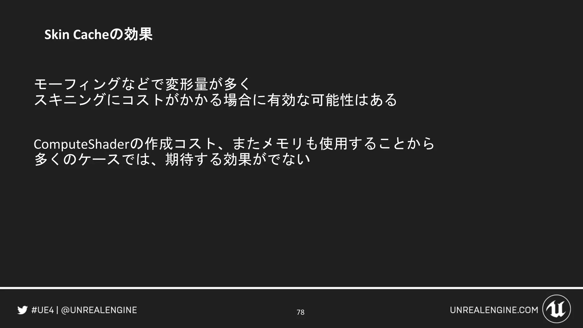 78
Skin Cacheの効果
モーフィングなどで変形量が多く
スキニングにコストがかかる場合に有効な可能性はある
ComputeShaderの作成コスト、またメモリも使用することから
多くのケースでは、期待する効果がでない
 