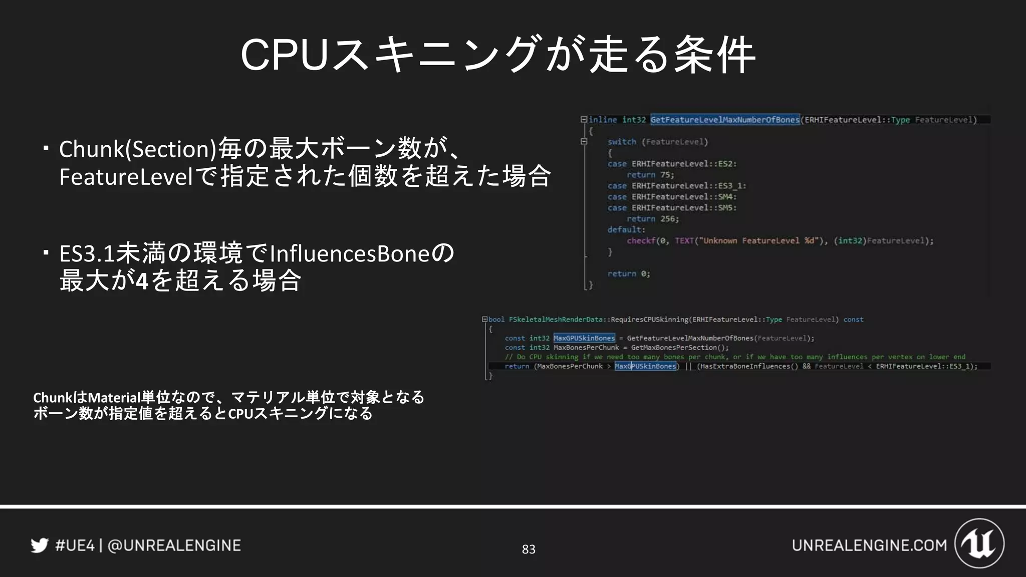 CPUスキニングが走る条件
・Chunk(Section)毎の最大ボーン数が、
FeatureLevelで指定された個数を超えた場合
・ES3.1未満の環境でInfluencesBoneの
最大が4を超える場合
ChunkはMaterial単位なので、マテリアル単位で対象となる
ボーン数が指定値を超えるとCPUスキニングになる
83
 