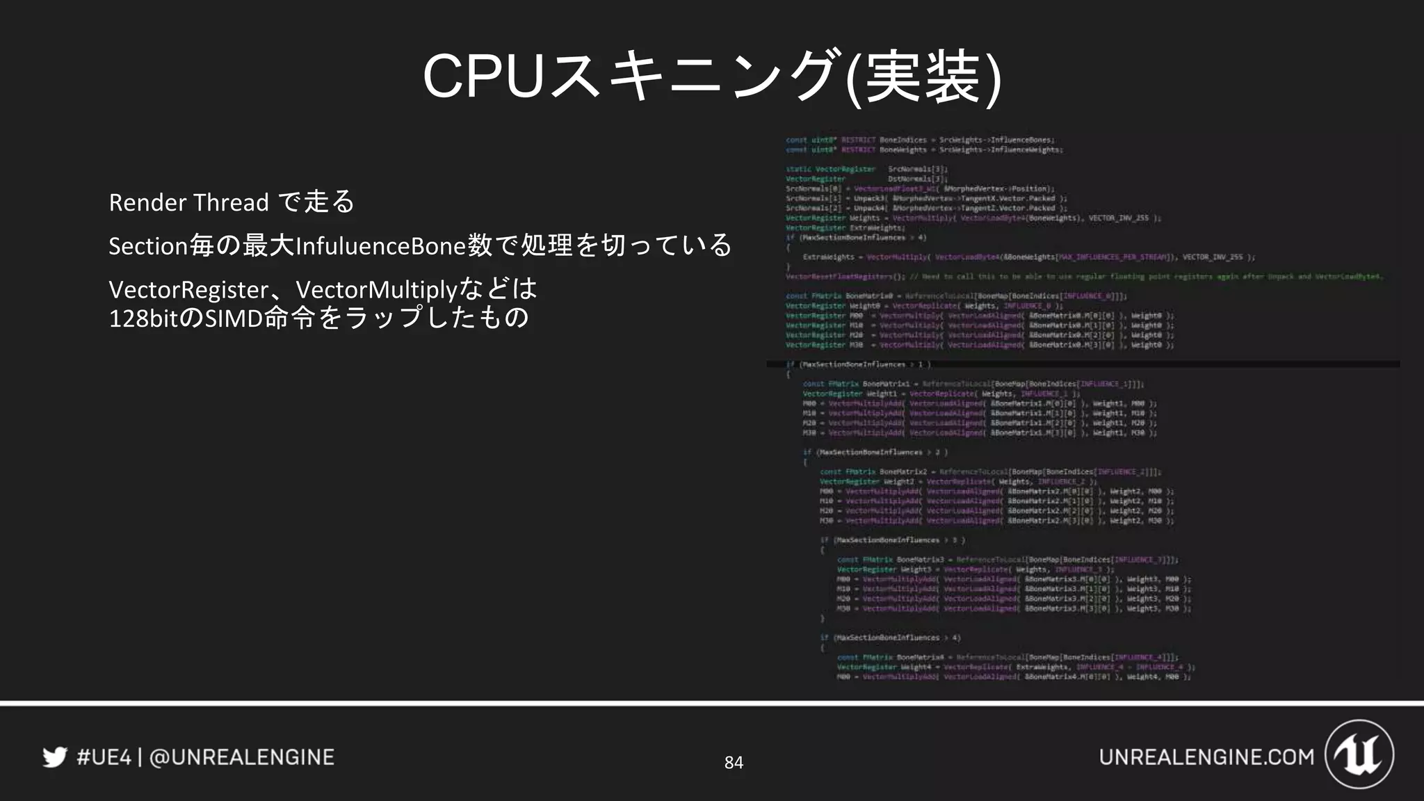CPUスキニング(実装)
Render Thread で走る
Section毎の最大InfuluenceBone数で処理を切っている
VectorRegister、VectorMultiplyなどは
128bitのSIMD命令をラップしたもの
84
 
