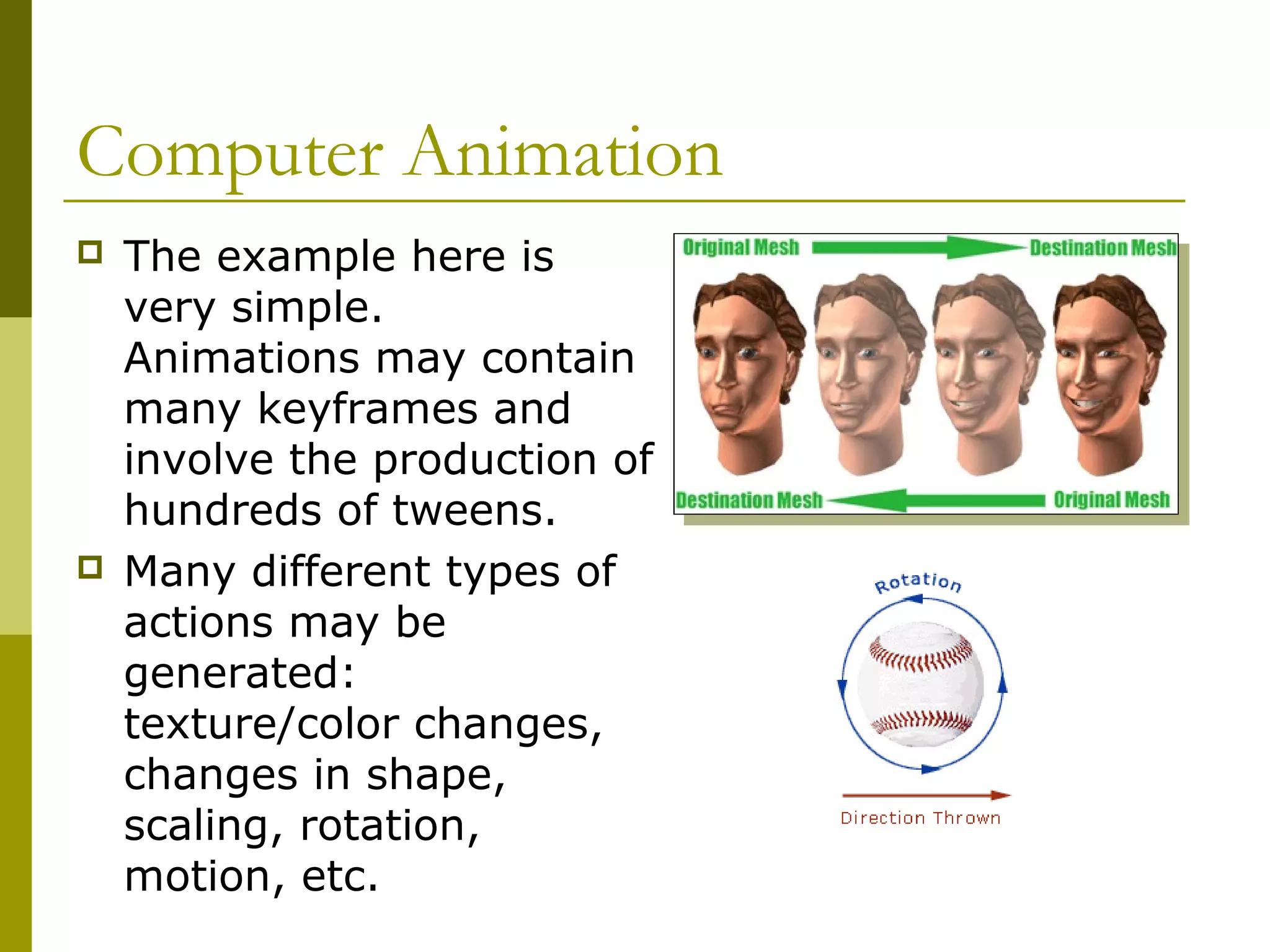 Computer Animation
   The example here is
    very simple.
    Animations may contain
    many keyframes and
    involve the production of
    hundreds of tweens.
   Many different types of
    actions may be
    generated:
    texture/color changes,
    changes in shape,
    scaling, rotation,
    motion, etc.
 