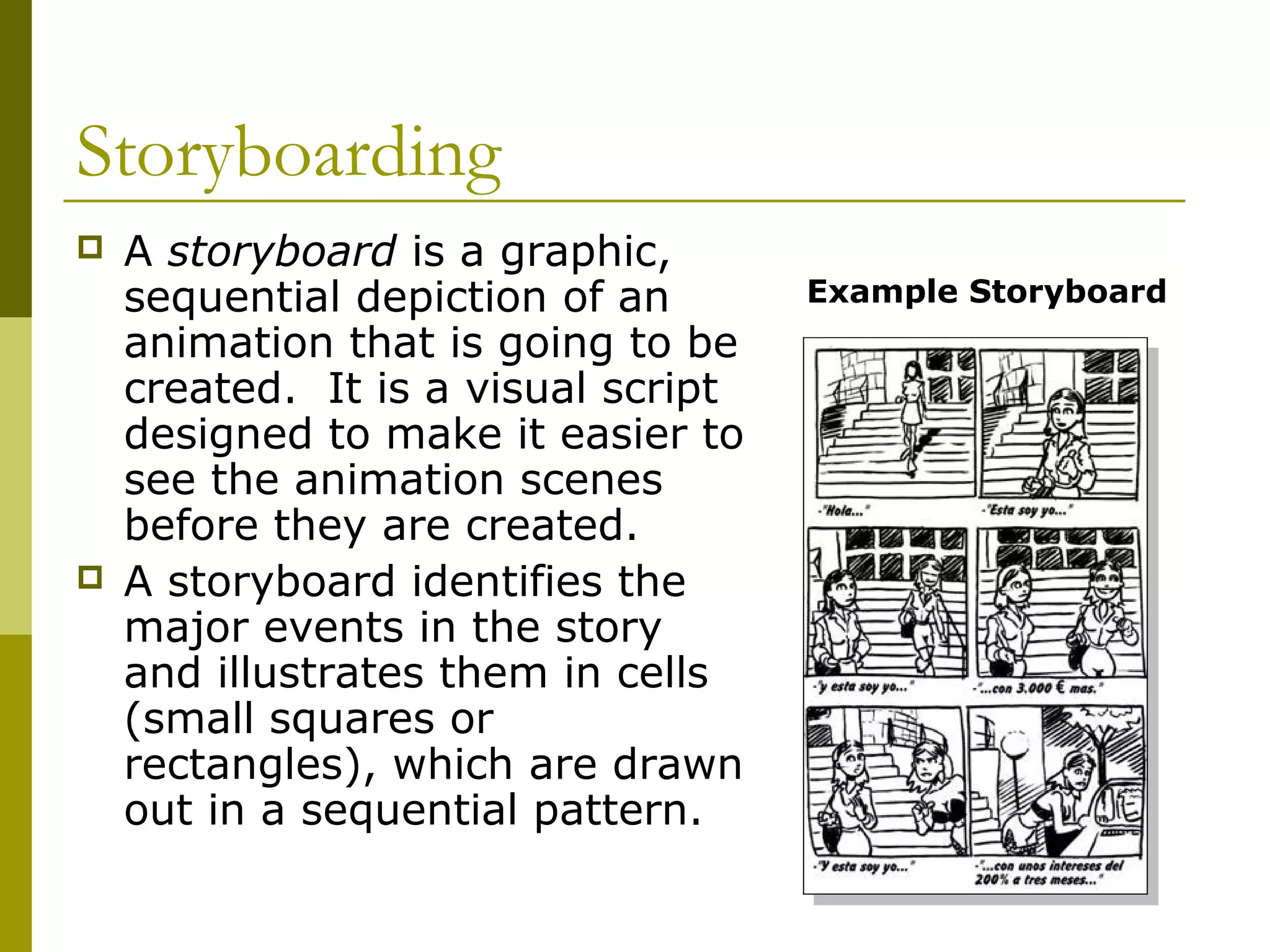 Storyboarding
   A storyboard is a graphic,
    sequential depiction of an       Example Storyboard
    animation that is going to be
    created. It is a visual script
    designed to make it easier to
    see the animation scenes
    before they are created.
   A storyboard identifies the
    major events in the story
    and illustrates them in cells
    (small squares or
    rectangles), which are drawn
    out in a sequential pattern.
 