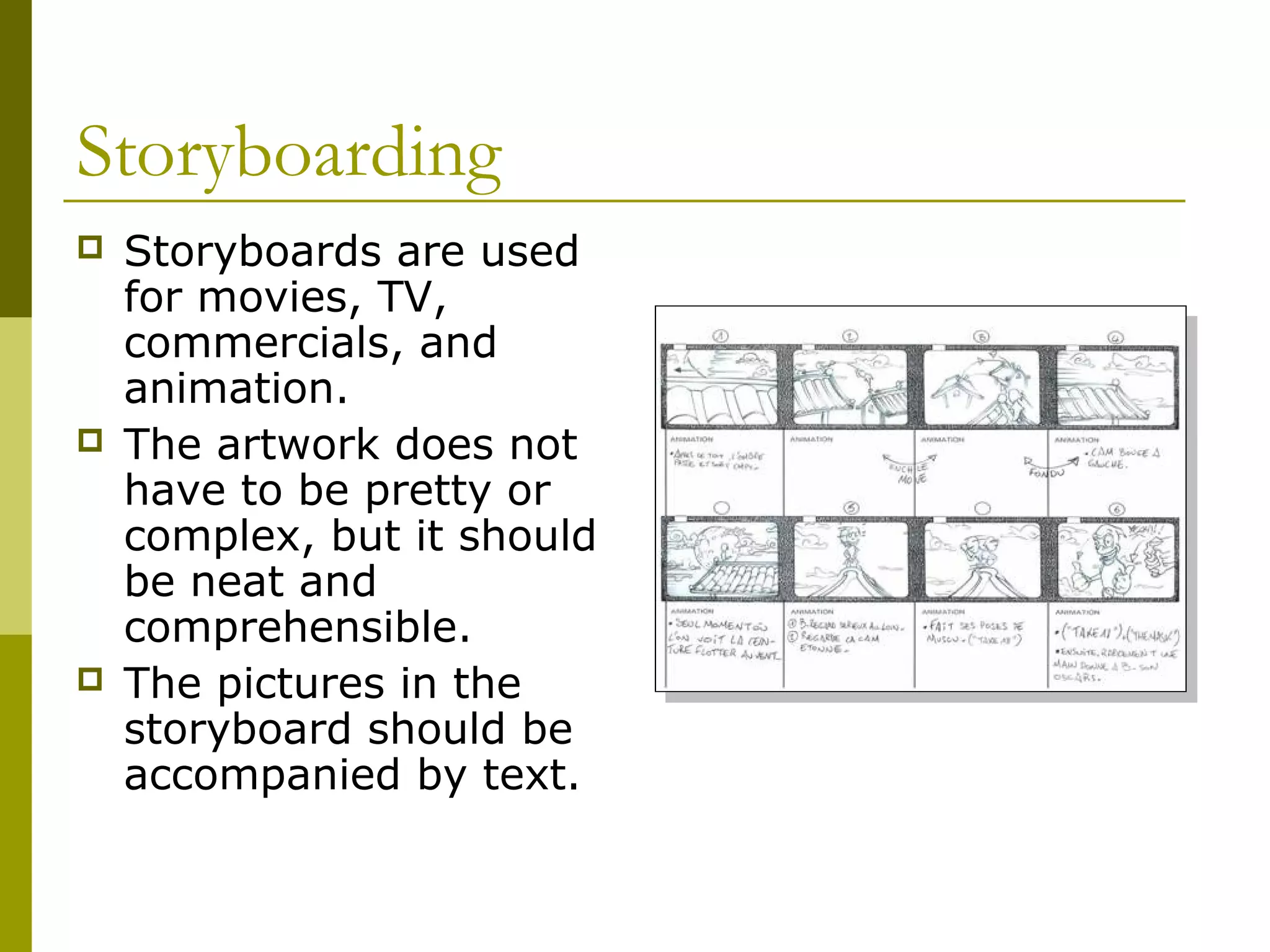 Storyboarding
   Storyboards are used
    for movies, TV,
    commercials, and
    animation.
   The artwork does not
    have to be pretty or
    complex, but it should
    be neat and
    comprehensible.
   The pictures in the
    storyboard should be
    accompanied by text.
 