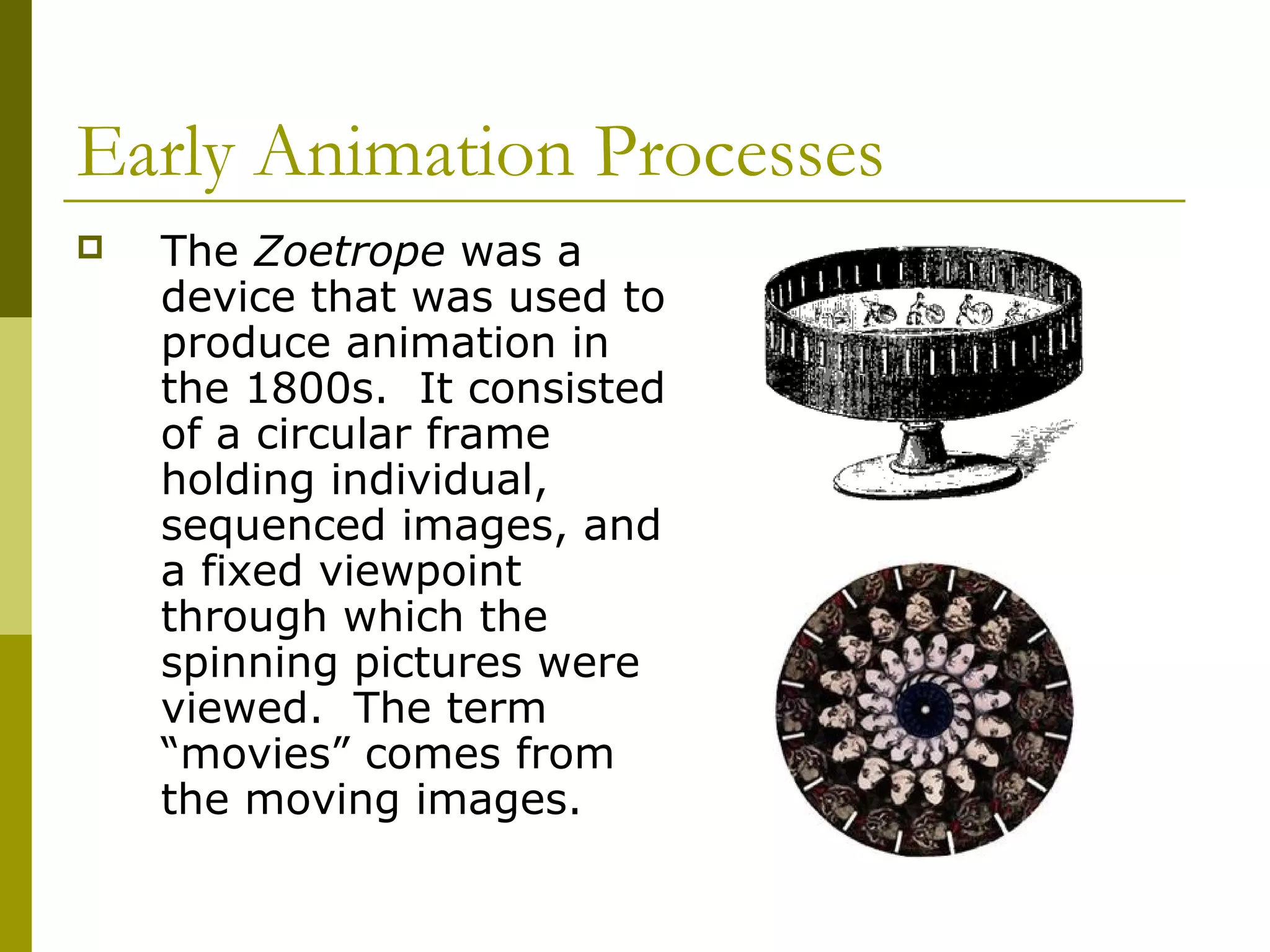 Early Animation Processes
   The Zoetrope was a
    device that was used to
    produce animation in
    the 1800s. It consisted
    of a circular frame
    holding individual,
    sequenced images, and
    a fixed viewpoint
    through which the
    spinning pictures were
    viewed. The term
    “movies” comes from
    the moving images.
 
