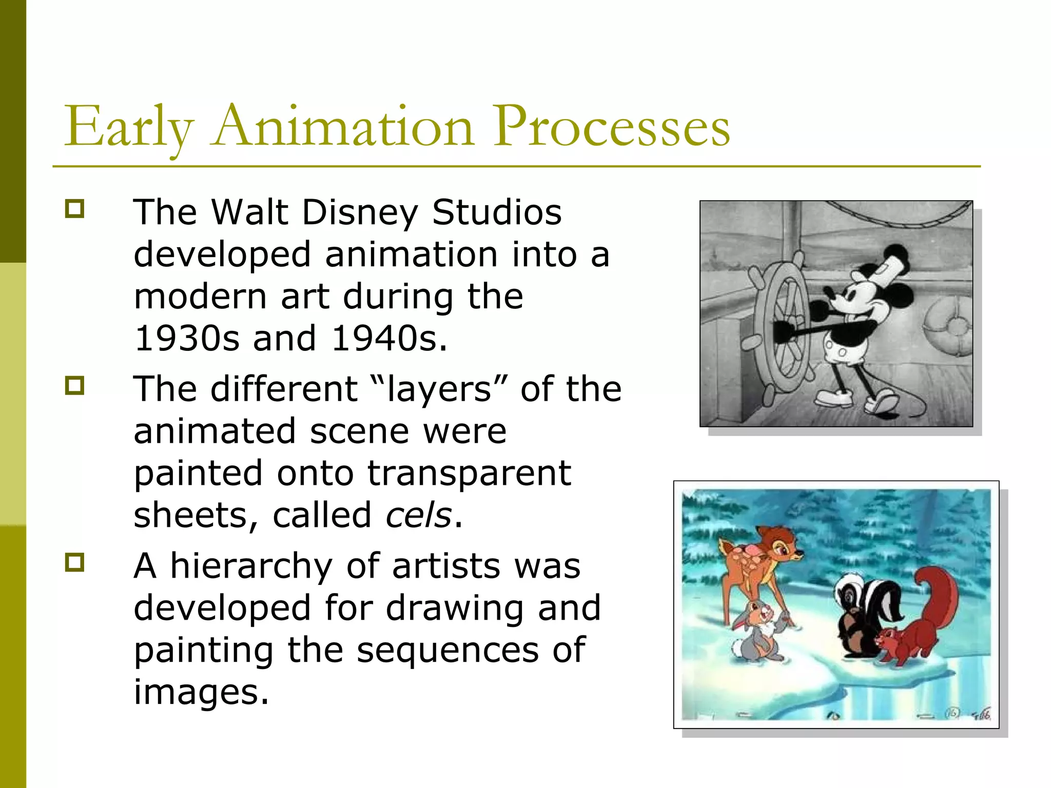 Early Animation Processes
   The Walt Disney Studios
    developed animation into a
    modern art during the
    1930s and 1940s.
   The different “layers” of the
    animated scene were
    painted onto transparent
    sheets, called cels.
   A hierarchy of artists was
    developed for drawing and
    painting the sequences of
    images.
 