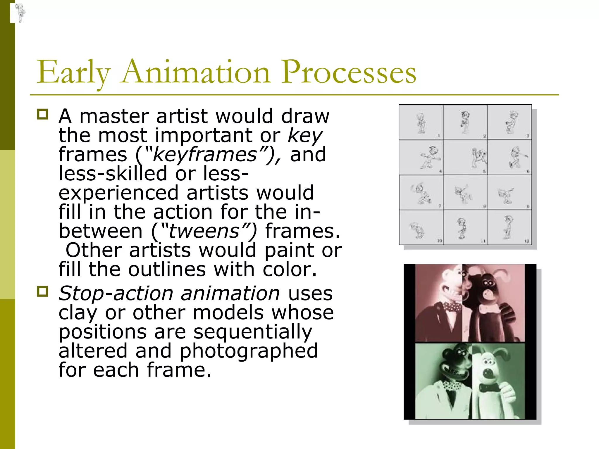 Early Animation Processes
   A master artist would draw
    the most important or key
    frames (“keyframes”), and
    less-skilled or less-
    experienced artists would
    fill in the action for the in-
    between (“tweens”) frames.
     Other artists would paint or
    fill the outlines with color.
   Stop-action animation uses
    clay or other models whose
    positions are sequentially
    altered and photographed
    for each frame.
 