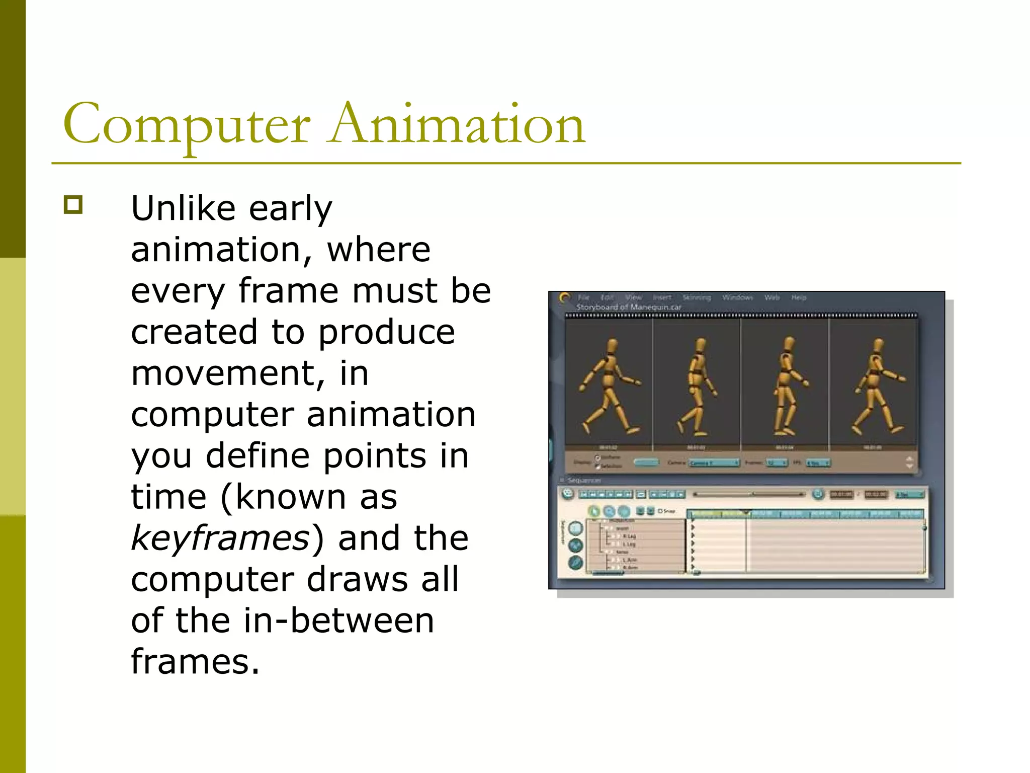 Computer Animation
   Unlike early
    animation, where
    every frame must be
    created to produce
    movement, in
    computer animation
    you define points in
    time (known as
    keyframes) and the
    computer draws all
    of the in-between
    frames.
 