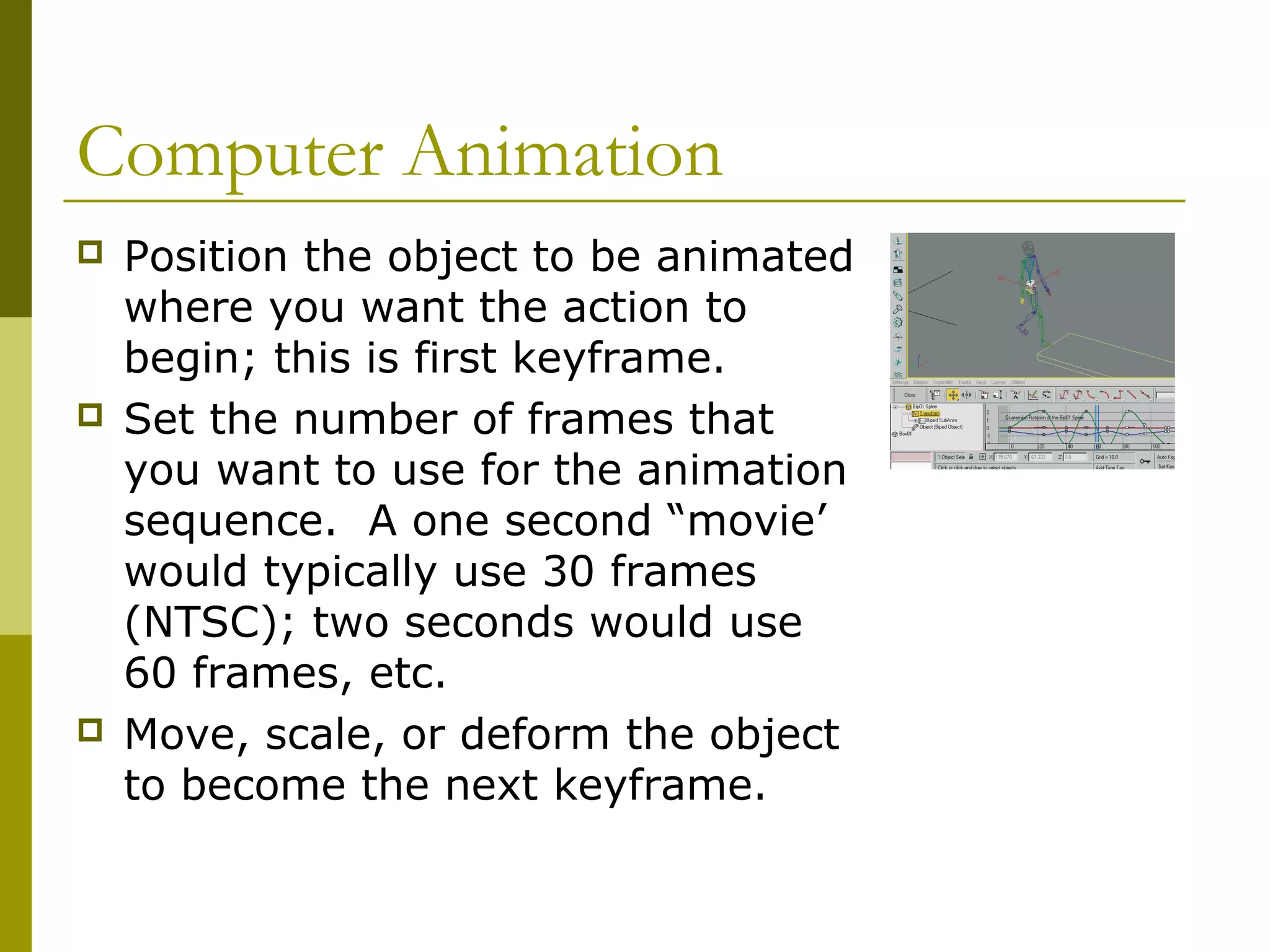 Computer Animation
   Position the object to be animated
    where you want the action to
    begin; this is first keyframe.
   Set the number of frames that
    you want to use for the animation
    sequence. A one second “movie’
    would typically use 30 frames
    (NTSC); two seconds would use
    60 frames, etc.
   Move, scale, or deform the object
    to become the next keyframe.
 