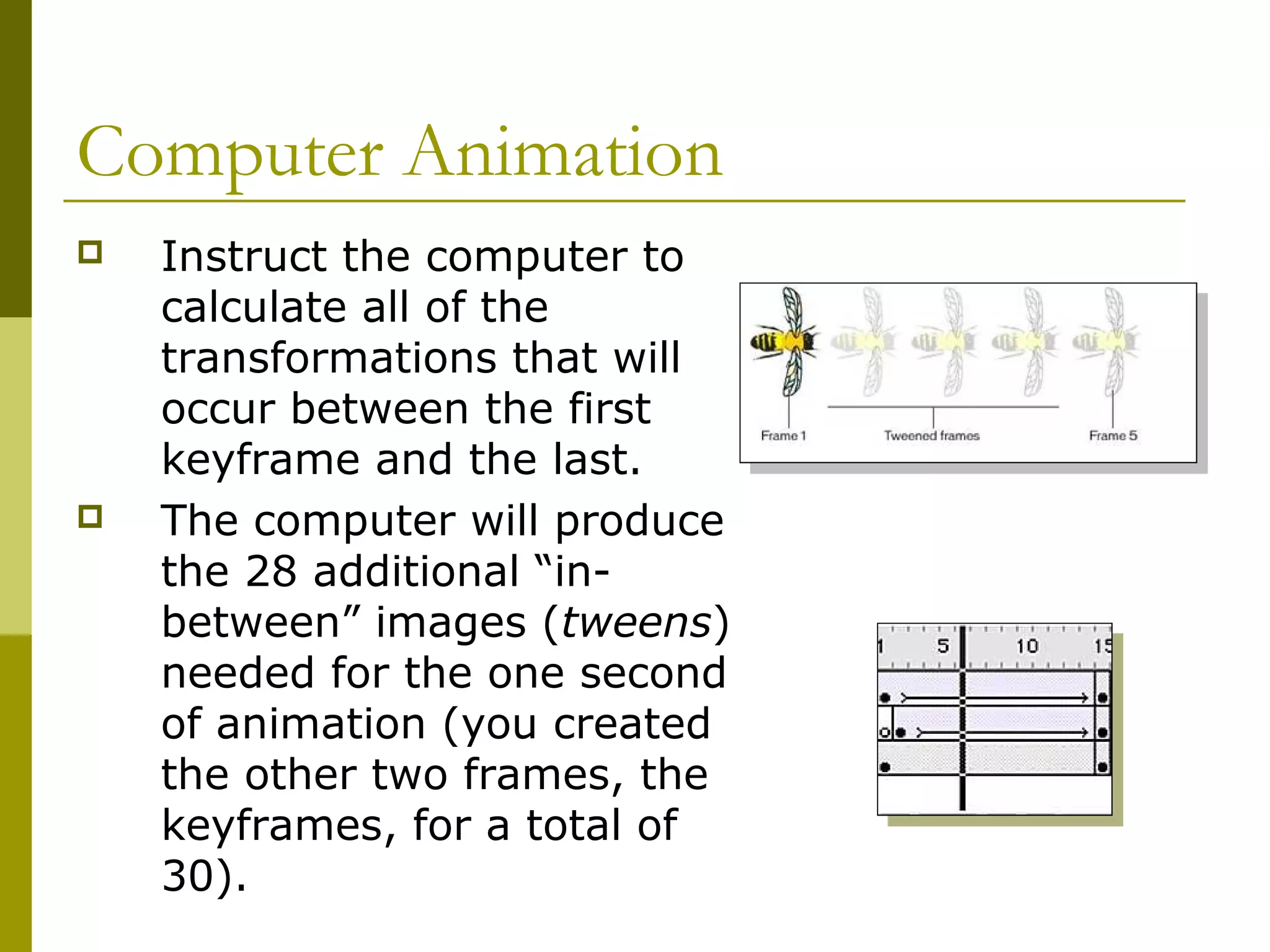 Computer Animation
   Instruct the computer to
    calculate all of the
    transformations that will
    occur between the first
    keyframe and the last.
   The computer will produce
    the 28 additional “in-
    between” images (tweens)
    needed for the one second
    of animation (you created
    the other two frames, the
    keyframes, for a total of
    30).
 