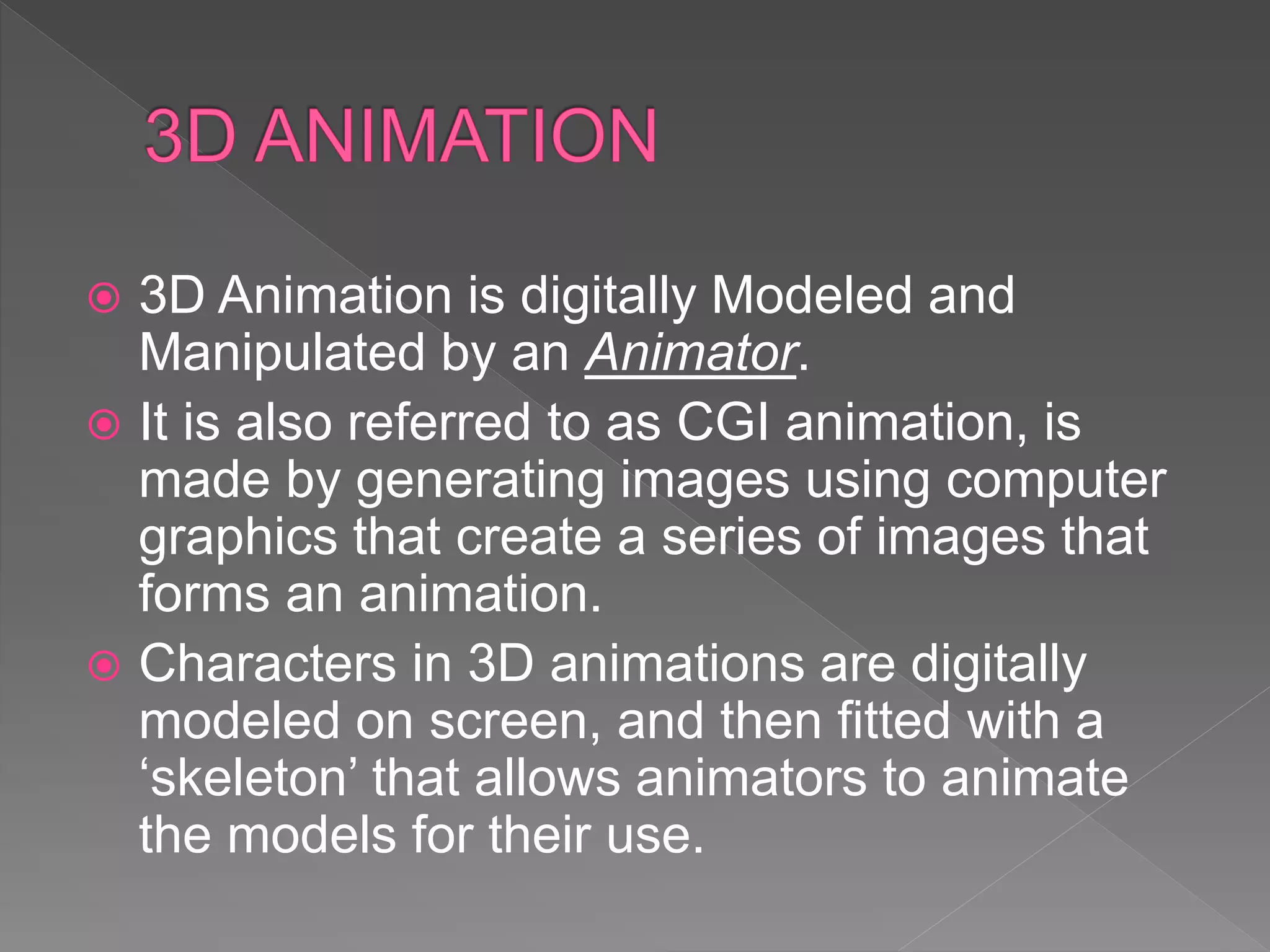  3D Animation is digitally Modeled and
Manipulated by an Animator.
 It is also referred to as CGI animation, is
made by generating images using computer
graphics that create a series of images that
forms an animation.
 Characters in 3D animations are digitally
modeled on screen, and then fitted with a
‘skeleton’ that allows animators to animate
the models for their use.
 