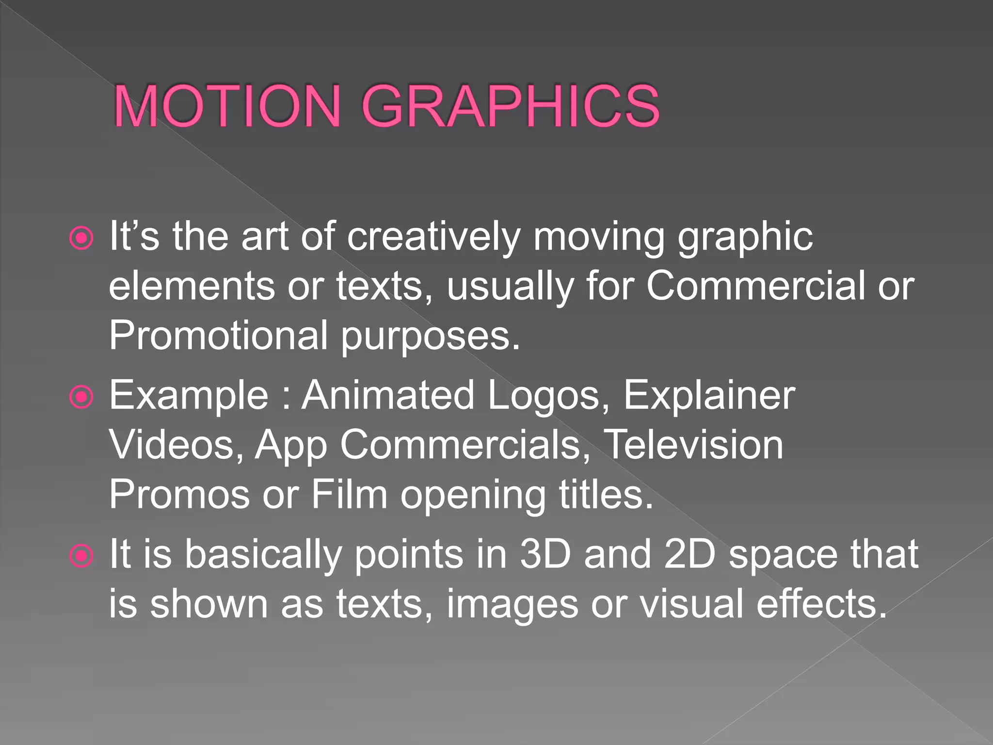  It’s the art of creatively moving graphic
elements or texts, usually for Commercial or
Promotional purposes.
 Example : Animated Logos, Explainer
Videos, App Commercials, Television
Promos or Film opening titles.
 It is basically points in 3D and 2D space that
is shown as texts, images or visual effects.
 